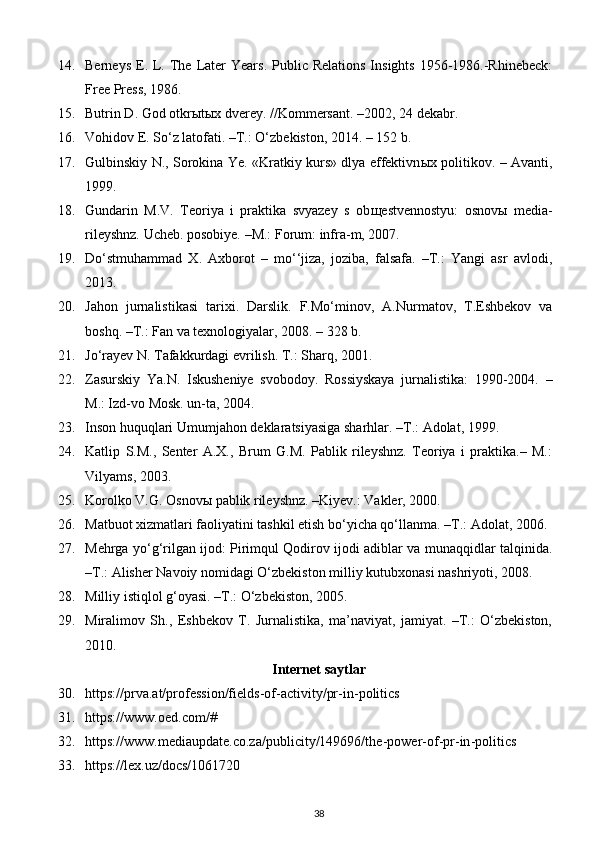 14. Berneys  E. L. The Later  Years.  Public Relations   Insights  1956-1986.-Rhinebeck:
Free Press, 1986.
15. Butrin D. God otkr ы t ы x dverey. //Kommersant. –2002, 24 dekabr.
16. Vohidov E. So‘z latofati. –T.: O‘zbekiston, 2014. – 152 b.
17. Gulbinskiy N., Sorokina Ye. «Kratkiy kurs» dlya effektivn ы x politikov. – Avanti,
1999.
18. Gundarin   M.V.   Teoriya   i   praktika   svyazey   s   ob щ estvennostyu:   osnov ы   media-
rileyshnz.  Ucheb. posobiye. –M.: Forum: infra-m, 2007.
19. Do‘stmuhammad   X.   Axborot   –   mo‘‘jiza,   joziba,   falsafa.   –T.:   Yangi   asr   avlodi,
2013.
20. Jahon   jurnalistikasi   tarixi.   Darslik.   F.Mo‘minov,   A.Nurmatov,   T.Eshbekov   va
boshq. –T.: Fan va texnologiyalar, 2008. – 328 b.
21. Jo‘rayev N. Tafakkurdagi evrilish.  T.: Sharq, 2001.
22. Zasurskiy   Ya.N.   Iskusheniye   svobodoy.   Rossiyskaya   jurnalistika:   1990-2004.   –
M.: Izd-vo Mosk. un-ta, 2004.
23. Inson huquqlari Umumjahon deklaratsiyasiga sharhlar. –T.: Adolat, 1999.
24. Katlip   S.M.,   Senter   A.X.,   Brum   G.M.   Pablik   rileyshnz.   Teoriya   i   praktika.–   M.:
Vilyams, 2003.
25. Korolko V.G. Osnov ы  pablik rileyshnz. –Kiyev.: Vakler, 2000.
26. Matbuot xizmatlari faoliyatini tashkil etish bo‘yicha qo‘llanma. –T.: Adolat, 2006.
27. Mehrga yo‘g‘rilgan ijod: Pirimqul Qodirov ijodi adiblar va munaqqidlar talqinida.
–T.: Alisher Navoiy nomidagi O‘zbekiston milliy kutubxonasi nashriyoti, 2008.
28. Milliy istiqlol g‘oyasi. –T.: O‘zbekiston, 2005.
29. Miralimov   Sh.,   Eshbekov   T.   Jurnalistika,   ma’naviyat,   jamiyat.   –T.:   O‘zbekiston,
2010.
Internet saytlar
30. https://prva.at/profession/fields - of - activity/pr - in - politics    
31. https://www.oed.com/#  
32. https://www.mediaupdate.co.za/publicity/149696/the - power - of - pr - in - politics    
33. https://lex.uz/docs/1061720    
38 