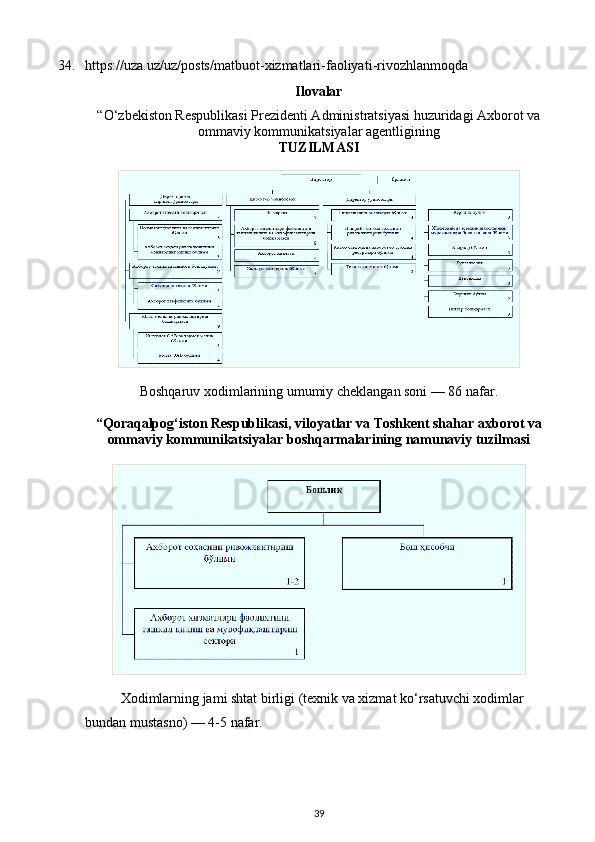 34. https://uza.uz/uz/posts/matbuot - xizmatlari - faoliyati - rivozhlanmoqda
Ilovalar
“O‘zbekiston Respublikasi Prezidenti Administratsiyasi huzuridagi Axborot va
ommaviy kommunikatsiyalar agentligining
TUZILMASI
Boshqaruv xodimlarining umumiy cheklangan soni — 86 nafar.
“Qoraqalpog‘iston Respublikasi, viloyatlar va Toshkent shahar axborot va
ommaviy kommunikatsiyalar boshqarmalarining namunaviy tuzilmasi
Xodimlarning jami shtat birligi (texnik va xizmat ko‘rsatuvchi xodimlar 
bundan mustasno) — 4-5 nafar.
39 