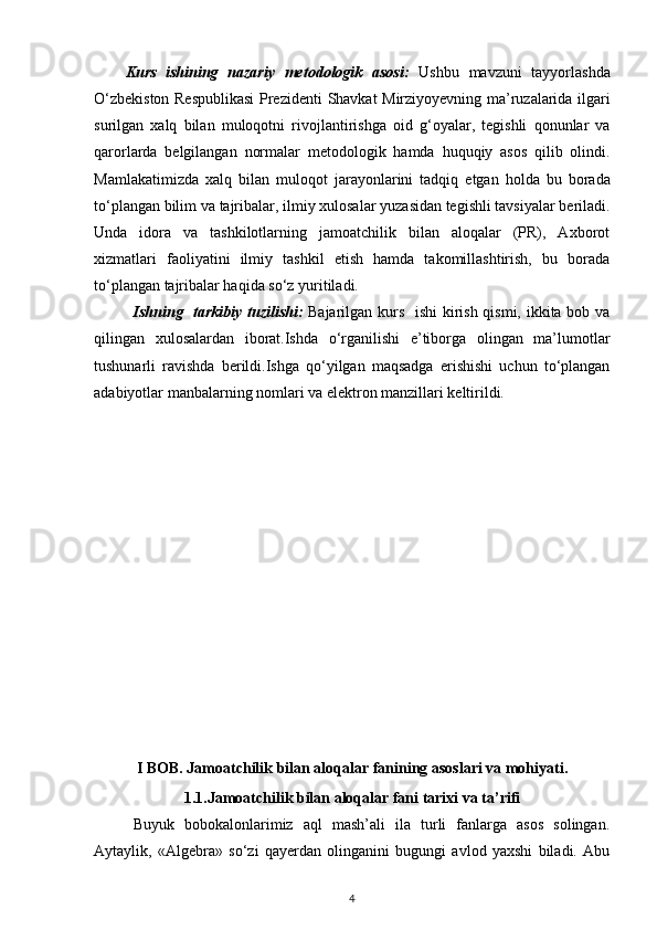 Kurs   ishining   nazariy   metodologik   asosi :   Ushbu   mavzuni   tayyorlashda
O ‘ zbekiston   Respublikasi   Prezidenti   Shavkat   Mirziyoyevning   ma ’ ruzalarida   ilgari
surilgan   xalq   bilan   muloqotni   rivojlantirishga   oid   g ‘ oyalar ,   tegishli   qonunlar   va
qarorlarda   belgilangan   normalar   metodologik   hamda   huquqiy   asos   qilib   olindi .
Mamlakatimizda   xalq   bilan   muloqot   jarayonlarini   tadqiq   etgan   holda   bu   borada
to ‘ plangan   bilim   va   tajribalar ,  ilmiy   xulosalar   yuzasidan   tegishli   tavsiyalar   beriladi .
Unda   idora   va   tashkilotlarning   jamoatchilik   bilan   aloqalar   (PR),   Axborot
xizmatlari   faoliyatini   ilmiy   tashkil   etish   hamda   takomillashtirish,   bu   borada
to‘plangan tajribalar haqida so‘z yuritiladi.   
Ishning   tarkibiy tuzilishi:   Bajarilgan kurs   ishi  kirish qismi, ikkita bob va
qilingan   xulosalardan   iborat.Ishda   o‘rganilishi   e’tiborga   olingan   ma’lumotlar
tushunarli   ravishda   berildi.Ishga   qo‘yilgan   maqsadga   erishishi   uchun   to‘plangan
adabiyotlar manbalarning nomlari va elektron manzillari keltirildi.
I BOB.   Jamoatchilik bilan aloqalar  fani ning asoslari va mohiyati.
1.1.Jamoatchilik bilan aloqalar fani tarixi va ta’rifi
Buyuk   bobokalonlarimiz   aql   mash’ali   ila   turli   fanlarga   asos   solingan.
Aytaylik,   «Algebra»   so‘zi   qayerdan   olinganini   bugungi   avlod   yaxshi   biladi.   Abu
4 