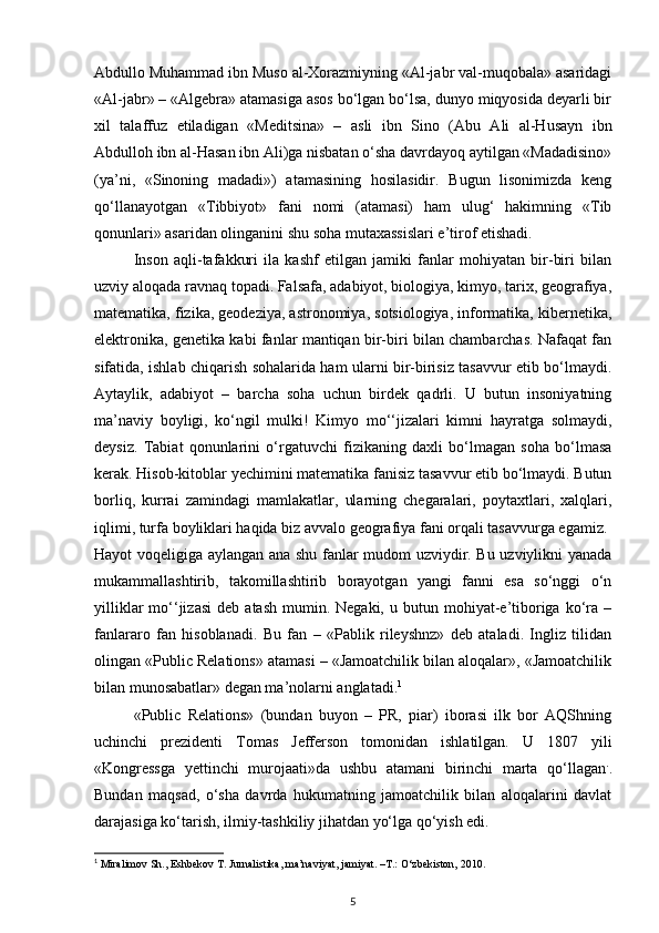 Abdullo Muhammad ibn Muso al-Xorazmiyning «Al-jabr val-muqobala» asaridagi
«Al-jabr» – «Algebra» atamasiga asos bo‘lgan bo‘lsa, dunyo miqyosida deyarli bir
xil   talaffuz   etiladigan   «Meditsina»   –   asli   ibn   Sino   (Abu   Ali   al-Husayn   ibn
Abdulloh ibn al-Hasan ibn Ali)ga nisbatan o‘sha davrdayoq aytilgan «Madadisino»
(ya’ni,   «Sinoning   madadi»)   atamasining   hosilasidir.   Bugun   lisonimizda   keng
qo‘llanayotgan   «Tibbiyot»   fani   nomi   (atamasi)   ham   ulug‘   hakimning   «Tib
qonunlari» asaridan olinganini shu soha mutaxassislari e’tirof etishadi.
Inson   aqli-tafakkuri   ila   kashf   etilgan   jamiki   fanlar   mohiyatan   bir-biri   bilan
uzviy aloqada ravnaq topadi. Falsafa, adabiyot, biologiya, kimyo, tarix, geografiya,
matematika, fizika, geodeziya, astronomiya, sotsiologiya, informatika, kibernetika,
elektronika, genetika kabi fanlar mantiqan bir-biri bilan chambarchas. Nafaqat fan
sifatida, ishlab chiqarish sohalarida ham ularni bir-birisiz tasavvur etib bo‘lmaydi.
Aytaylik,   adabiyot   –   barcha   soha   uchun   birdek   qadrli.   U   butun   insoniyatning
ma’naviy   boyligi,   ko‘ngil   mulki!   Kimyo   mo‘‘jizalari   kimni   hayratga   solmaydi,
deysiz.   Tabiat   qonunlarini   o‘rgatuvchi   fizikaning   daxli   bo‘lmagan   soha   bo‘lmasa
kerak. Hisob-kitoblar yechimini matematika fanisiz tasavvur etib bo‘lmaydi. Butun
borliq,   kurrai   zamindagi   mamlakatlar,   ularning   chegaralari,   poytaxtlari,   xalqlari,
iqlimi, turfa boyliklari haqida biz avvalo geografiya fani orqali tasavvurga egamiz.
Hayot voqeligiga aylangan ana shu fanlar mudom uzviydir. Bu uzviylikni yanada
mukammallashtirib,   takomillashtirib   borayotgan   yangi   fanni   esa   so‘nggi   o‘n
yilliklar  mo‘‘jizasi   deb  atash   mumin.  Negaki,   u  butun  mohiyat-e’tiboriga  ko‘ra  –
fanlararo   fan   hisoblanadi.   Bu   fan   –   «Pablik   rileyshnz»   deb   ataladi.   Ingliz   tilidan
olingan «Public Relations» atamasi – «Jamoatchilik bilan aloqalar», «Jamoatchilik
bilan munosabatlar» degan ma’nolarni anglatadi. 1
«Public   Relations»   (bundan   buyon   –   PR,   piar)   iborasi   ilk   bor   AQShning
uchinchi   prezidenti   Tomas   Jefferson   tomonidan   ishlatilgan.   U   1807   yili
«Kongressga   yettinchi   murojaati»da   ushbu   atamani   birinchi   marta   qo‘llagan .
.
Bundan   maqsad,   o‘sha   davrda   hukumatning   jamoatchilik   bilan   aloqalarini   davlat
darajasiga ko‘tarish, ilmiy-tashkiliy jihatdan yo‘lga qo‘yish edi.
1
 Miralimov Sh., Eshbekov T. Jurnalistika, ma’naviyat, jamiyat. –T.: O‘zbekiston, 2010.
5 