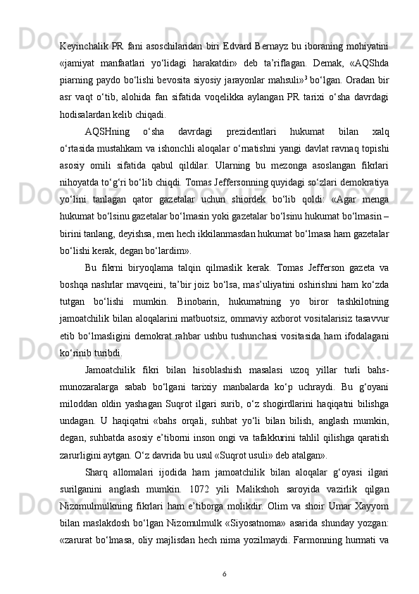 Keyinchalik   PR  fani   asoschilaridan   biri   Edvard   Bernayz   bu  iboraning  mohiyatini
«jamiyat   manfaatlari   yo‘lidagi   harakatdir»   deb   ta’riflagan.   Demak,   «AQShda
piarning paydo  bo‘lishi  bevosita  siyosiy  jarayonlar  mahsuli» 3  
bo‘lgan. Oradan bir
asr   vaqt   o‘tib,   alohida   fan   sifatida   voqelikka   aylangan   PR   tarixi   o‘sha   davrdagi
hodisalardan kelib chiqadi.
AQSHning   o‘sha   davrdagi   prezidentlari   hukumat   bilan   xalq
o‘rtasida   mustahkam  va ishonchli aloqalar  o‘rnatishni  yangi  davlat ravnaq topishi
asosiy   omili   sifatida   qabul   qildilar.   Ularning   bu   mezonga   asoslangan   fikrlari
nihoyatda to‘g‘ri bo‘lib chiqdi. Tomas Jeffersonning quyidagi so‘zlari demokratiya
yo‘lini   tanlagan   qator   gazetalar   uchun   shiordek   bo‘lib   qoldi:   «Agar   menga
hukumat bo‘lsinu gazetalar bo‘lmasin yoki gazetalar bo‘lsinu hukumat bo‘lmasin –
birini tanlang, deyishsa, men hech ikkilanmasdan hukumat bo‘lmasa ham gazetalar
bo‘lishi kerak, degan bo‘lardim».
Bu   fikrni   biryoqlama   talqin   qilmaslik   kerak.   Tomas   Jefferson   gazeta   va
boshqa   nashrlar   mavqeini,   ta’bir   joiz   bo‘lsa,   mas’uliyatini   oshirishni   ham   ko‘zda
tutgan   bo‘lishi   mumkin.   Binobarin,   hukumatning   yo   biror   tashkilotning
jamoatchilik bilan aloqalarini matbuotsiz, ommaviy axborot  vositalarisiz tasavvur
etib   bo‘lmasligini   demokrat   rahbar   ushbu   tushunchasi   vositasida   ham   ifodalagani
ko‘rinib turibdi.
Jamoatchilik   fikri   bilan   hisoblashish   masalasi   uzoq   yillar   turli   bahs-
munozaralarga   sabab   bo‘lgani   tarixiy   manbalarda   ko‘p   uchraydi.   Bu   g‘oyani
miloddan   oldin   yashagan   Suqrot   ilgari   surib,   o‘z   shogirdlarini   haqiqatni   bilishga
undagan.   U   haqiqatni   «bahs   orqali,   suhbat   yo‘li   bilan   bilish,   anglash   mumkin,
degan,   suhbatda   asosiy   e’tiborni   inson   ongi   va   tafakkurini   tahlil   qilishga   qaratish
zarurligini aytgan. O‘z davrida bu usul «Suqrot usuli» deb atalgan».
Sharq   allomalari   ijodida   ham   jamoatchilik   bilan   aloqalar   g‘oyasi   ilgari
surilganini   anglash   mumkin.   1072   yili   Malikshoh   saroyida   vazirlik   qilgan
Nizomulmulkning   fikrlari   ham   e’tiborga   molikdir.   Olim   va   shoir   Umar   Xayyom
bilan   maslakdosh   bo‘lgan   Nizomulmulk   «Siyosatnoma»   asarida   shunday   yozgan:
«zarurat   bo‘lmasa,   oliy  majlisdan  hech  nima yozilmaydi.  Farmonning  hurmati   va
6
