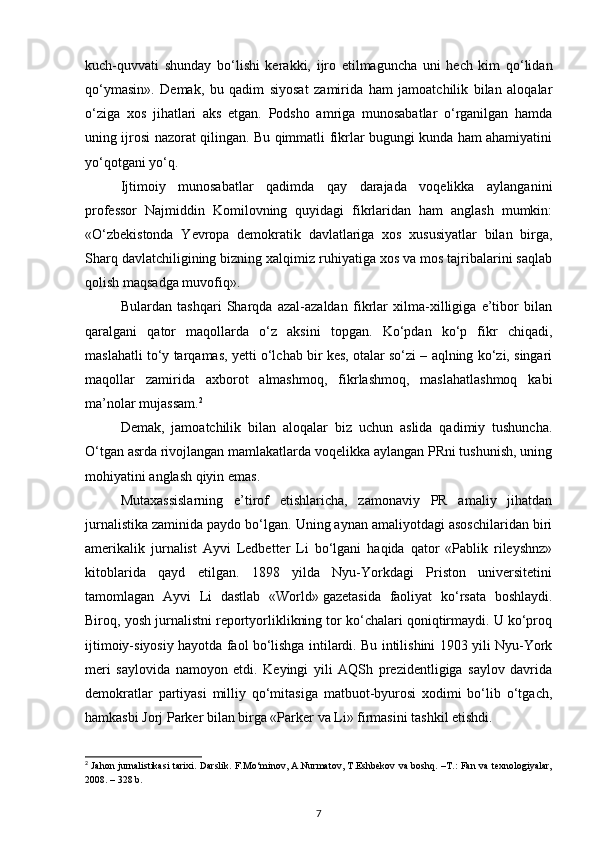 kuch-quvvati   shunday   bo‘lishi   kerakki,   ijro   etilmaguncha   uni   hech   kim   qo‘lidan
qo‘ymasin».   Demak,   bu   qadim   siyosat   zamirida   ham   jamoatchilik   bilan   aloqalar
o‘ziga   xos   jihatlari   aks   etgan.   Podsho   amriga   munosabatlar   o‘rganilgan   hamda
uning ijrosi nazorat qilingan. Bu qimmatli fikrlar bugungi kunda ham ahamiyatini
yo‘qotgani yo‘q.
Ijtimoiy   munosabatlar   qadimda   qay   darajada   voqelikka   aylanganini
professor   Najmiddin   Komilovning   quyidagi   fikrlaridan   ham   anglash   mumkin:
«O‘zbekistonda   Yevropa   demokratik   davlatlariga   xos   xususiyatlar   bilan   birga,
Sharq davlatchiligining bizning xalqimiz ruhiyatiga xos va mos tajribalarini saqlab
qolish maqsadga muvofiq».
Bulardan   tashqari   Sharqda   azal-azaldan   fikrlar   xilma-xilligiga   e’tibor   bilan
qaralgani   qator   maqollarda   o‘z   aksini   topgan.   Ko‘pdan   ko‘p   fikr   chiqadi,
maslahatli to‘y tarqamas, yetti o‘lchab bir kes, otalar so‘zi – aqlning ko‘zi, singari
maqollar   zamirida   axborot   almashmoq,   fikrlashmoq,   maslahatlashmoq   kabi
ma’nolar mujassam. 2
Demak,   jamoatchilik   bilan   aloqalar   biz   uchun   aslida   qadimiy   tushuncha.
O‘tgan asrda rivojlangan mamlakatlarda voqelikka aylangan PRni tushunish, uning
mohiyatini anglash qiyin emas.
Mutaxassislarning   e’tirof   etishlaricha,   zamonaviy   PR   amaliy   jihatdan
jurnalistika zaminida paydo bo‘lgan. Uning aynan amaliyotdagi asoschilaridan biri
amerikalik   jurnalist   Ayvi   Ledbetter   Li   bo‘lgani   haqida   qator   «Pablik   rileyshnz»
kitoblarida   qayd   etilgan.   1898   yilda   Nyu-Yorkdagi   Priston   universitetini
tamomlagan   Ayvi   Li   dastlab   «World»   gazetasida   faoliyat   ko‘rsata   boshlaydi.
Biroq, yosh jurnalistni reportyorliklikning tor ko‘chalari qoniqtirmaydi. U ko‘proq
ijtimoiy-siyosiy hayotda faol bo‘lishga intilardi. Bu intilishini 1903 yili Nyu-York
meri   saylovida   namoyon   etdi.   Keyingi   yili   AQSh   prezidentligiga   saylov   davrida
demokratlar   partiyasi   milliy   qo‘mitasiga   matbuot-byurosi   xodimi   bo‘lib   o‘tgach,
hamkasbi Jorj Parker bilan birga «Parker va Li» firmasini tashkil etishdi.
2
  Jahon jurnalistikasi tarixi. Darslik. F.Mo‘minov, A.Nurmatov, T.Eshbekov va boshq. –T.: Fan va texnologiyalar,
2008. – 328 b.
7 