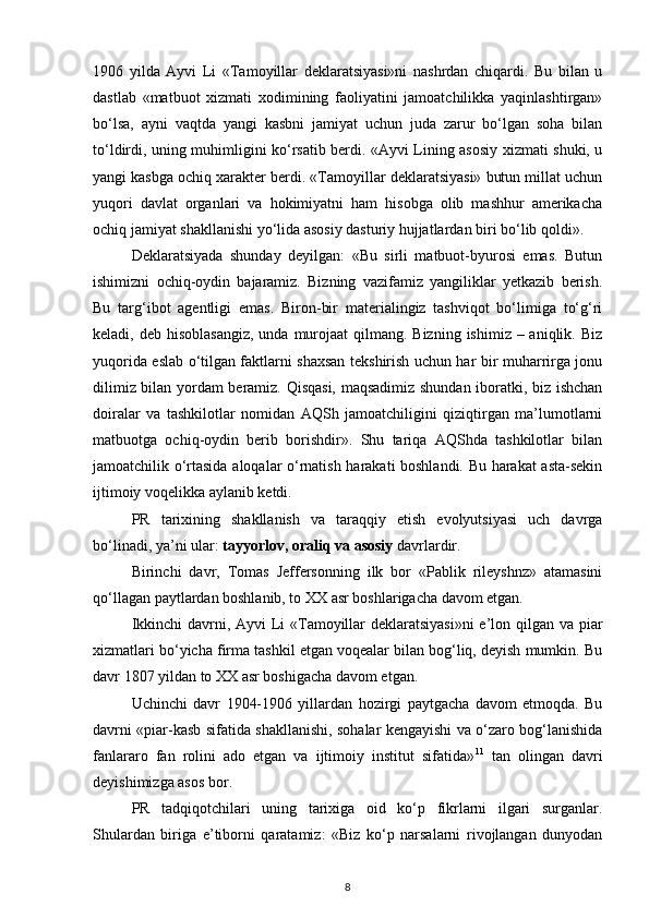 1906   yilda   Ayvi   Li   «Tamoyillar   deklaratsiyasi»ni   nashrdan   chiqardi.   Bu   bilan   u
dastlab   «matbuot   xizmati   xodimining   faoliyatini   jamoatchilikka   yaqinlashtirgan»
bo‘lsa,   ayni   vaqtda   yangi   kasbni   jamiyat   uchun   juda   zarur   bo‘lgan   soha   bilan
to‘ldirdi, uning muhimligini ko‘rsatib berdi. «Ayvi Lining asosiy xizmati shuki, u
yangi kasbga ochiq xarakter berdi. «Tamoyillar deklaratsiyasi» butun millat uchun
yuqori   davlat   organlari   va   hokimiyatni   ham   hisobga   olib   mashhur   amerikacha
ochiq jamiyat shakllanishi yo‘lida asosiy dasturiy hujjatlardan biri bo‘lib qoldi».
Deklaratsiyada   shunday   deyilgan:   «Bu   sirli   matbuot-byurosi   emas.   Butun
ishimizni   ochiq-oydin   bajaramiz.   Bizning   vazifamiz   yangiliklar   yetkazib   berish.
Bu   targ‘ibot   agentligi   emas.   Biron-bir   materialingiz   tashviqot   bo‘limiga   to‘g‘ri
keladi, deb hisoblasangiz,  unda  murojaat  qilmang. Bizning  ishimiz – aniqlik. Biz
yuqorida eslab o‘tilgan faktlarni shaxsan tekshirish uchun har bir muharrirga jonu
dilimiz bilan yordam beramiz. Qisqasi, maqsadimiz shundan iboratki, biz ishchan
doiralar   va   tashkilotlar   nomidan   AQSh   jamoatchiligini   qiziqtirgan   ma’lumotlarni
matbuotga   ochiq-oydin   berib   borishdir».   Shu   tariqa   AQShda   tashkilotlar   bilan
jamoatchilik o‘rtasida aloqalar o‘rnatish harakati boshlandi. Bu harakat asta-sekin
ijtimoiy voqelikka aylanib ketdi.
PR   tarixining   shakllanish   va   taraqqiy   etish   evolyutsiyasi   uch   davrga
bo‘linadi, ya’ni ular:  tayyorlov, oraliq va asosiy  davrlardir.
Birinchi   davr,   Tomas   Jeffersonning   ilk   bor   «Pablik   rileyshnz»   atamasini
qo‘llagan paytlardan boshlanib, to XX asr boshlarigacha davom etgan.
Ikkinchi  davrni, Ayvi  Li «Tamoyillar deklaratsiyasi»ni  e’lon qilgan va piar
xizmatlari bo‘yicha firma tashkil etgan voqealar bilan bog‘liq, deyish mumkin. Bu
davr 1807 yildan to XX asr boshigacha davom etgan.
Uchinchi   davr   1904-1906   yillardan   hozirgi   paytgacha   davom   etmoqda.   Bu
davrni «piar-kasb sifatida shakllanishi, sohalar kengayishi va o‘zaro bog‘lanishida
fanlararo   fan   rolini   ado   etgan   va   ijtimoiy   institut   sifatida» 11
  tan   olingan   davri
deyishimizga asos bor.
PR   tadqiqotchilari   uning   tarixiga   oid   ko‘p   fikrlarni   ilgari   surganlar.
Shulardan   biriga   e’tiborni   qaratamiz:   «Biz   ko‘p   narsalarni   rivojlangan   dunyodan
8 