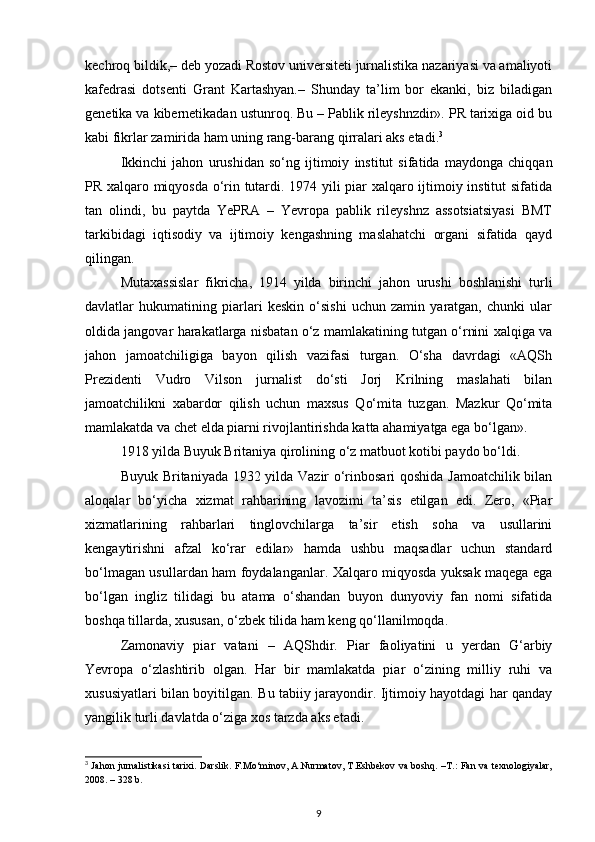 kechroq bildik,– deb yozadi Rostov universiteti jurnalistika nazariyasi va amaliyoti
kafedrasi   dotsenti   Grant   Kartashyan.–   Shunday   ta’lim   bor   ekanki,   biz   biladigan
genetika va kibernetikadan ustunroq. Bu – Pablik rileyshnzdir». PR tarixiga oid bu
kabi fikrlar zamirida ham uning rang-barang qirralari aks etadi. 3
Ikkinchi   jahon   urushidan   so‘ng   ijtimoiy   institut   sifatida   maydonga   chiqqan
PR xalqaro miqyosda o‘rin tutardi. 1974 yili piar xalqaro ijtimoiy institut sifatida
tan   olindi,   bu   paytda   YePRA   –   Yevropa   pablik   rileyshnz   assotsiatsiyasi   BMT
tarkibidagi   iqtisodiy   va   ijtimoiy   kengashning   maslahatchi   organi   sifatida   qayd
qilingan.
Mutaxassislar   fikricha,   1914   yilda   birinchi   jahon   urushi   boshlanishi   turli
davlatlar   hukumatining   piarlari   keskin   o‘sishi   uchun   zamin   yaratgan,   chunki   ular
oldida jangovar harakatlarga nisbatan o‘z mamlakatining tutgan o‘rnini xalqiga va
jahon   jamoatchiligiga   bayon   qilish   vazifasi   turgan.   O‘sha   davrdagi   «AQSh
Prezidenti   Vudro   Vilson   jurnalist   do‘sti   Jorj   Krilning   maslahati   bilan
jamoatchilikni   xabardor   qilish   uchun   maxsus   Qo‘mita   tuzgan.   Mazkur   Qo‘mita
mamlakatda va chet elda piarni rivojlantirishda katta ahamiyatga ega bo‘lgan».
1918 yilda Buyuk Britaniya qirolining o‘z matbuot kotibi paydo bo‘ldi.
Buyuk Britaniyada 1932 yilda Vazir o‘rinbosari qoshida Jamoatchilik bilan
aloqalar   bo‘yicha   xizmat   rahbarining   lavozimi   ta’sis   etilgan   edi.   Zero,   «Piar
xizmatlarining   rahbarlari   tinglovchilarga   ta’sir   etish   soha   va   usullarini
kengaytirishni   afzal   ko‘rar   edilar»   hamda   ushbu   maqsadlar   uchun   standard
bo‘lmagan usullardan ham foydalanganlar. Xalqaro miqyosda yuksak maqega ega
bo‘lgan   ingliz   tilidagi   bu   atama   o‘shandan   buyon   dunyoviy   fan   nomi   sifatida
boshqa tillarda, xususan, o‘zbek tilida ham keng qo‘llanilmoqda.
Zamonaviy   piar   vatani   –   AQShdir.   Piar   faoliyatini   u   yerdan   G‘arbiy
Yevropa   o‘zlashtirib   olgan.   Har   bir   mamlakatda   piar   o‘zining   milliy   ruhi   va
xususiyatlari bilan boyitilgan. Bu tabiiy jarayondir. Ijtimoiy hayotdagi har qanday
yangilik turli davlatda o‘ziga xos tarzda aks etadi.
3
  Jahon jurnalistikasi tarixi. Darslik. F.Mo‘minov, A.Nurmatov, T.Eshbekov va boshq. –T.: Fan va texnologiyalar,
2008. – 328 b.
9 