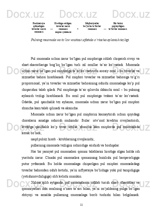 Realizatsiya  
qilinadigan  
tovarlar   narxi  
summasi   Kreditga   sotilgan  
tovarlar   narxi  
—     summasi  
нархи   суммаси   Majburiyatlar  
bo’yicha   to’lovlar  
+   summasi   Bir - birini  
qoplaydigan  
—   to’lovlar   summasi.  
Pulning muomala va to’lov vositasi sifatida o’rtacha aylanish tezligi.
Pul muomala uchun zarur bo’lgan pul miqdoriga ishlab chiqarish rivoji va
shart-sharoitlariga   bog’liq   bo’lgan   turli   xil   omillar   ta’sir   ko’rsatadi.   Muomala
uchun zarur bo’lgan pul miqdoriga ta’sir ko’rsatuvchi asosiy omil – bu tovarlar va
xizmatlar   bahosi   hisoblanadi.   Pul   miqdori   tovarlar   va   xizmatlar   bahosiga   to’g’ri
proporsional, ya’ni tovarlar va xizmatlar bahosining oshishi muomalaga ko’p pul
chiqarishni talab qiladi. Pul miqdoriga ta’sir qiluvchi ikkinchi omil – bu pulning
aylanish   tezligi   hisoblanadi.   Bu   omil   pul   miqdoriga   teskari   ta’sir   ko’rsatadi.
Odatda,   pul   qanchalik   tez   aylansa,   muomala   uchun   zarur   bo’lgan   pul   miqdori
shuncha kam talab qilinadi va aksincha.
Muomala   uchun   zarur   bo’lgan   pul   miqdorini   kamaytirish   uchun   quyidagi
choralarni   amalga   oshirish   muhimdir.   Bular:   iste’mol   kreditni   rivojlantirish;
kreditga   qanchalik   ko’p   tovar   sotilsa,   shuncha   kam   miqdorda   pul   muomalada
kerak bo’ladi;
naqd pulsiz hisob - kitoblarning rivojlanishi;
pullarning muomala tezligini oshirishga erishish va boshqalar.
Har   bir   jamiyat   pul   muomalasi   qonuni   talablarini   hisobga   olgan   holda   ish
yuritishi   zarur.   Chunki   pul   muomalasi   qonunining   buzilishi   pul   barqarorligiga
putur   yetkazadi.   Bu   holda   muomalaga   chiqarilgan   pul   miqdori   muomaladagi
tovarlar bahosidan oshib ketishi, ya’ni inflyatsiya bo’lishiga yoki pul tanqisligiga
(yetishmovchiligiga) olib kelishi mumkin.
Xulosa   qilib   aytganda,   pul   muomalasini   ushlab   turish   shart-   sharoitlari   va
qonuniyatlari  ikki  omilning o’zaro ta’siri  bilan, ya’ni  xo’jalikning pulga bo’lgan
ehtiyoji   va   amalda   pullarning   muomalaga   borib   tushishi   bilan   belgilanadi.
11