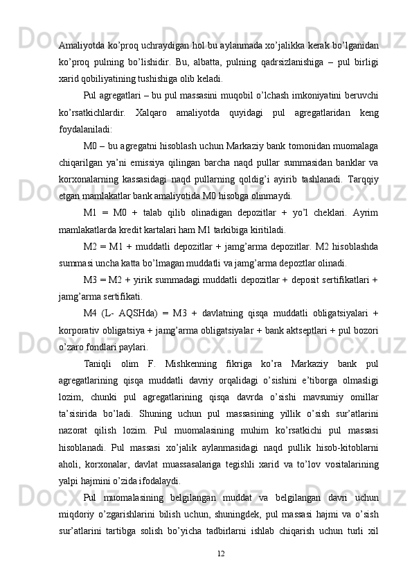 Amaliyotda ko’proq uchraydigan hol bu aylanmada xo’jalikka kerak bo’lganidan
ko’proq   pulning   bo’lishidir.   Bu,   albatta,   pulning   qadrsizlanishiga   –   pul   birligi
xarid qobiliyatining tushishiga olib keladi.
Pul agregatlari – bu pul massasini muqobil o’lchash imkoniyatini beruvchi
ko’rsatkichlardir.   Xalqaro   amaliyotda   quyidagi   pul   agregatlaridan   keng
foydalaniladi:
M0 – bu agregatni hisoblash uchun Markaziy bank tomonidan muomalaga
chiqarilgan   ya’ni   emissiya   qilingan   barcha   naqd   pullar   summasidan   banklar   va
korxonalarning   kassasidagi   naqd   pullarning   qoldig’i   ayirib   tashlanadi.   Tarqqiy
etgan mamlakatlar bank amaliyotida M0 hisobga olinmaydi.
M1   =   M0   +   talab   qilib   olinadigan   depozitlar   +   yo’l   cheklari.   Ayrim
mamlakatlarda kredit kartalari ham M1 tarkibiga kiritiladi.
M2   =   M1   +   muddatli   depozitlar   +   jamg’arma   depozitlar.   M2   hisoblashda
summasi uncha katta bo’lmagan muddatli va jamg’arma depoztlar olinadi.
M3 = M2 + yirik summadagi muddatli depozitlar + deposit sertifikatlari +
jamg’arma sertifikati.
M4   (L-   AQSHda)   =   M3   +   davlatning   qisqa   muddatli   obligatsiyalari   +
korporativ obligatsiya + jamg’arma obligatsiyalar + bank aktseptlari + pul bozori
o’zaro fondlari paylari.
Taniqli   olim   F.   Mishkenning   fikriga   ko’ra   Markaziy   bank   pul
agregatlarining   qisqa   muddatli   davriy   orqalidagi   o’sishini   e’tiborga   olmasligi
lozim,   chunki   pul   agregatlarining   qisqa   davrda   o’sishi   mavsumiy   omillar
ta’sisirida   bo’ladi.   Shuning   uchun   pul   massasining   yillik   o’sish   sur’atlarini
nazorat   qilish   lozim.   Pul   muomalasining   muhim   ko’rsatkichi   pul   massasi
hisoblanadi.   Pul   massasi   xo’jalik   aylanmasidagi   naqd   pullik   hisob-kitoblarni
aholi,   korxonalar,   davlat   muassasalariga   tegishli   xarid   va   to’lov   vositalarining
yalpi hajmini o’zida ifodalaydi.
Pul   muomalasining   belgilangan   muddat   va   belgilangan   davri   uchun
miqdoriy   o’zgarishlarini   bilish   uchun,   shuningdek,   pul   massasi   hajmi   va   o’sish
sur’atlarini   tartibga   solish   bo’yicha   tadbirlarni   ishlab   chiqarish   uchun   turli   xil
12