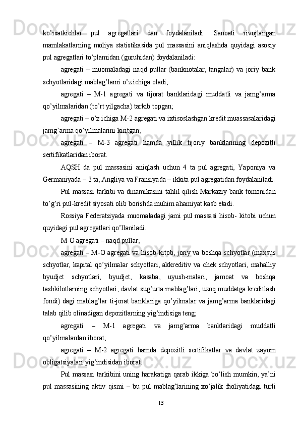 ko’rsatkichlar   pul   agregatlari   dan   foydalaniladi.   Sanoati   rivojlangan
mamlakatlarning   moliya   statistikasida   pul   massasini   aniqlashda   quyidagi   asosiy
pul agregatlari to’plamidan (guruhidan) foydalaniladi:
agregati   –   muomaladagi   naqd   pullar   (banknotalar,   tangalar)   va   joriy   bank
schyotlaridagi mablag’larni o’z ichiga oladi;
agregati   –   M-1   agregati   va   tijorat   banklaridagi   muddatli   va   jamg’arma
qo’yilmalaridan (to’rt yilgacha) tarkib topgan;
agregati – o’z ichiga M-2 agregati va ixtisoslashgan kredit muassasalaridagi
jamg’arma qo’yilmalarini kiritgan;
agregati   –   M-3   agregati   hamda   yillik   tijoriy   banklarining   depozitli
sertifikatlaridan iborat.
AQSH   da   pul   massasini   aniqlash   uchun   4   ta   pul   agregati,   Yaponiya   va
Germaniyada – 3 ta, Angliya va Fransiyada – ikkita pul agregatidan foydalaniladi.
Pul massasi  tarkibi va dinamikasini tahlil qilish Markaziy bank tomonidan
to’g’ri pul-kredit siyosati olib borishda muhim ahamiyat kasb etadi.
Rossiya  Federatsiyada   muomaladagi  jami   pul   massasi   hisob-   kitobi  uchun
quyidagi pul agregatlari qo’llaniladi.
M-O agregati – naqd pullar;
agregati – M-O agregati va hisob-kitob, joriy va boshqa schyotlar (maxsus
schyotlar,   kapital   qo’yilmalar   schyotlari,   akkreditiv   va   chek   schyotlari,   mahalliy
byudjet   schyotlari,   byudjet,   kasaba,   uyush-malari,   jamoat   va   boshqa
tashkilotlarning schyotlari, davlat sug’urta mablag’lari, uzoq muddatga kreditlash
fondi) dagi mablag’lar ti-jorat banklariga qo’yilmalar va jamg’arma banklaridagi
talab qilib olinadigan depozitlarning yig’indisiga teng;
agregati   –   M-1   agregati   va   jamg’arma   banklaridagi   muddatli
qo’yilmalardan iborat;
agregati   –   M-2   agregati   hamda   depozitli   sertifikatlar   va   davlat   zayom
obligatsiyalari yig’indisidan iborat.
Pul massasi  tarkibini uning harakatiga qarab ikkiga bo’lish mumkin, ya’ni
pul   massasining   aktiv   qismi   –  bu   pul   mablag’larining   xo’jalik   faoliyatidagi   turli
13