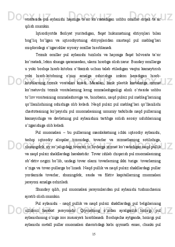 vositasida   pul   aylanishi   hajmiga   ta’sir   ko’rsatadigan   ushbu   omillar   orqali   ta’sir
qilish mumkin.
Iqtisodiyotda   faoliyat   yuritadigan,   faqat   hukumatning   ehtiyojlari   bilan
bog’liq   bo’lgan   va   iqtisodiyotning   ehtiyojlaridan   mustaqil   pul   mablag’lari
miqdoridagi o’zgarishlar siyosiy omillar hisoblanadi.
Texnik   omillar   pul   aylanishi   tuzilishi   va   hajmiga   faqat   bilvosita   ta’sir
ko’rsatadi, lekin shunga qaramasdan, ularni hisobga olish zarur. Bunday omillarga
u   yoki   boshqa   hisob-kitobni   o’tkazish   uchun   talab   etiladigan   vaqtni   kamaytirish
yoki   hisob-kitobning   o’zini   amalga   oshirishga   imkon   beradigan   hisob-
kitoblarning   texnik   vositalari   kiradi.   Masalan,   bank   plastik   kartalariga   xizmat
ko’rsatuvchi   texnik   vositalarning   keng   ommalashganligi   aholi   o’rtasida   ushbu
to’lov vositasining ommalashuviga va, binobarin, naqd pulsiz pul mablag’larining
qo’llanilishining   oshishiga   olib   keladi.   Naqd   pulsiz   pul   mablag’lari   qo’llanilishi
chastotasining   ko’payishi   pul   muomalasining   umumiy   tarkibida   naqd   pullarning
kamayishiga   va   davlatning   pul   aylanishini   tartibga   solish   asosiy   uslublarining
o’zgarishiga olib keladi.
Pul   muomalasi   –   bu   pullarning   mamlakatning   ichki   iqtisodiy   aylanishi,
tashqi   iqtisodiy   aloqalar   tizimidagi,   tovarlar   va   xizmatlarning   sotilishiga,
shuningdek, uy xo’jaligidagi tovarsiz to’lovlarga xizmat ko’rsatadigan naqd pullik
va naqd pulsiz shakllardagi harakatidir. Tovar ishlab chiqarish pul muomalasining
ob’ektiv   negizi   bo’lib,   undagi   tovar   olami   tovarlarning   ikki   turiga:   tovarlarning
o’ziga va tovar-pullarga bo’linadi. Naqd pullik va naqd pulsiz shakllardagi pullar
yordamida   tovarlar,   shuningdek,   ssuda   va   fiktiv   kapitallarning   muomalasi
jarayoni amalga oshiriladi.
Shunday   qilib,   pul   muomalasi   jarayonlaridan   pul   aylanishi   tushunchasini
ajratib olish mumkin.
Pul   aylanishi   -   naqd   pullik   va   naqd   pulsiz   shakllardagi   pul   belgilarining
uzluksiz   harakat   jarayonidir.   Qiymatning   o’zidan   ajralganlik   hozirgi   pul
aylanishining o’ziga xos xususiyati hisoblanadi. Boshqacha aytganda, hozirgi pul
aylanishi   metall   pullar   muomalasi   sharoitidagi   kabi   qiymatli   emas,   chunki   pul
15 