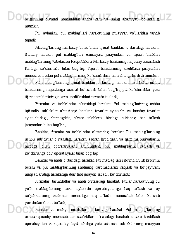 belgisining   qiymati   nominaldan   ancha   kam   va   uning   ahamiyati   bo’lmasligi
mumkin.
Pul   aylanishi   pul   mablag’lari   harakatining   muayyan   yo’llaridan   tarkib
topadi:
Mablag’larning   markaziy   bank   bilan   tijorat   banklari   o’rtasidagi   harakati.
Bunday   harakat   pul   mablag’lari   emissiyasi   jarayonlari   va   tijorat   banklari
mablag’larining ¤zbekiston Respublikasi Markaziy bankining majburiy zaxiralash
fondiga   ko’chirilishi   bilan   bog’liq.   Tijorat   banklarining   kreditlash   jarayonlari
munosabati bilan pul mablag’larining ko’chirilishini ham shunga kiritish mumkin;
Pul   mablag’larining   tijorat   banklari   o’rtasidagi   harakati.   Bu   holda   ushbu
banklarning   mijozlariga   xizmat   ko’rsatish   bilan   bog’liq   pul   ko’chirishlar   yoki
tijorat banklarining o’zaro kreditlashlari nazarda tutiladi;
Firmalar   va   tashkilotlar   o’rtasidagi   harakat.   Pul   mablag’larining   ushbu
iqtisodiy   sub’ektlar   o’rtasidagi   harakati   tovarlar   aylanishi   va   bunday   tovarlar
aylanishidagi,   shuningdek,   o’zaro   talablarni   hisobga   olishdagi   haq   to’lash
jarayonlari bilan bog’liq;
Banklar,   firmalar   va   tashkilotlar   o’rtasidagi   harakat.   Pul   mablag’larining
ushbu   sub’ektlar   o’rtasidagi   harakati   asosan   kreditlash   va   qarz   majburiyatlarini
hisobga   olish   operatsiyalari,   shuningdek,   pul   mablag’larini   saqlash   va
ko’chirishga doir operatsiyalar bilan bog’liq;
Banklar va aholi o’rtasidagi harakat. Pul mablag’lari iste’molchilik kreditini
berish   va   pul   mablag’larining   aholining   daromadlarini   saqlash   va   ko’paytirish
maqsadlaridagi harakatiga doir faol jarayon sababli ko’chiriladi;
Firmalar,   tashkilotlar   va   aholi   o’rtasidagi   harakat.   Pullar   harakatining   bu
yo’li   mablag’larning   tovar   aylanishi   operatsiyalariga   haq   to’lash   va   uy
xo’jaliklarining   xodimlar   mehnatiga   haq   to’lashi   munosabati   bilan   ko’chib
yurishidan iborat bo’ladi;
Banklar   va   moliya   institutlari   o’rtasidagi   harakat.   Pul   mablag’larining
ushbu   iqtisodiy   munosabatlar   sub’ektlari   o’rtasidagi   harakati   o’zaro   kreditlash
operatsiyalari   va   iqtisodiy   foyda   olishga   yoki   uchinchi   sub’ektlarning   muayyan
16 