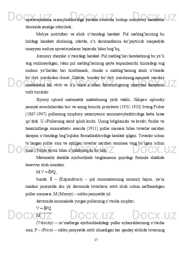 operatsiyalarini rasmiylashtirishga yordam beruvchi boshqa moliyaviy harakatlar
doirasida amalga oshiriladi;
Moliya   institutlari   va   aholi   o’rtasidagi   harakat.   Pul   mablag’larining   bu
holdagi   harakati   aholining,   odatda,   o’z   daromadlarini   ko’paytirish   maqsadida
muayyan moliya operatsiyalarini bajarishi bilan bog’liq;
Jismoniy shaxslar o’rtasidagi harakat. Pul mablag’lari harakatining bu yo’li
eng  sezilmaydigan,   lekin  pul   mablag’larining  qayta  taqsimlanishi  tizimidagi   eng
muhim   yo’llardan   biri   hisoblanadi,   chunki   u   mablag’larning   aholi   o’rtasida
ko’chib   yurishidan   iborat.   Odatda,   bunday   ko’chib   yurishning   maqsadi   maishiy
masalalarni   hal   etish   va   o’z   oilasi   a’zolari   farovonligining   muayyan   darajasini
tutib turishdir.
Siyosiy   iqtisod   matematik   maktabining   yirik   vakili,   Xalqaro   iqtisodiy
jamiyat asoschilaridan biri va uning birinchi prezidenti (1931-1933) Irving Fisher
(1867-1947)   pullarning   miqdoriy   nazariyasini   zamonaviylashtirishga   katta   hissa
qo’shdi. U «Pullarning xarid qilish kuchi. Uning belgilanishi va kredit, foizlar va
tanazzullarga   munosabati»   asarida   (1911)   pullar   massasi   bilan   tovarlar   narxlari
darajasi o’rtasidagi bog’liqlikni formallashtirishga harakat qilgan. Tovarlar uchun
to’langan   pullar   soni   va   sotilgan   tovarlar   narxlari   summasi   teng   bo’lgani   uchun
buni I.Fisher tarozi bilan o’xshatmoqchi bo’ladi.
Matematik   shaklda   ayirboshlash   tenglamasini   quyidagi   formula   shaklida
tasavvur etish mumkin:
M V = åPQ,
bunda:   å   –   (Expenditure)   –   pul   muomalasining   umumiy   hajmi,   ya’ni
mazkur   jamiyatda   shu   yil   davomida   tovarlarni   sotib   olish   uchun   sarflanadigan
pullar summasi; M (Money) – ushbu jamiyatda yil
davomida muomalada yurgan pullarning o’rtacha miqdori;
V = åPQ
M
(Velocity)   –   ne’matlarga   ayirboshlashdagi   pullar   aylanishlarining   o’rtacha
soni; P – (Price) – ushbu jamiyatda sotib olinadigan har qanday alohida tovarning
17 