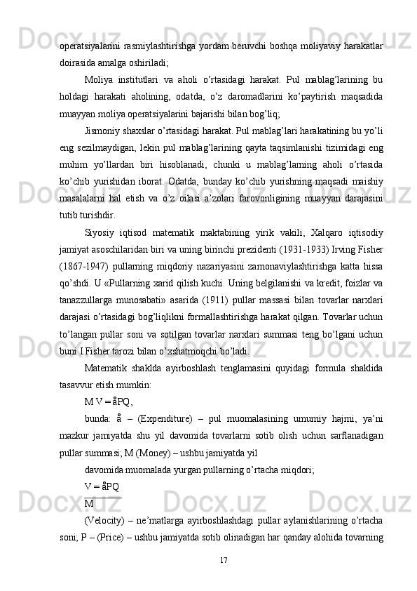 operatsiyalarini rasmiylashtirishga yordam beruvchi boshqa moliyaviy harakatlar
doirasida amalga oshiriladi;
Moliya   institutlari   va   aholi   o’rtasidagi   harakat.   Pul   mablag’larining   bu
holdagi   harakati   aholining,   odatda,   o’z   daromadlarini   ko’paytirish   maqsadida
muayyan moliya operatsiyalarini bajarishi bilan bog’liq;
Jismoniy shaxslar o’rtasidagi harakat. Pul mablag’lari harakatining bu yo’li
eng  sezilmaydigan,   lekin  pul   mablag’larining  qayta  taqsimlanishi  tizimidagi   eng
muhim   yo’llardan   biri   hisoblanadi,   chunki   u   mablag’larning   aholi   o’rtasida
ko’chib   yurishidan   iborat.   Odatda,   bunday   ko’chib   yurishning   maqsadi   maishiy
masalalarni   hal   etish   va   o’z   oilasi   a’zolari   farovonligining   muayyan   darajasini
tutib turishdir.
Siyosiy   iqtisod   matematik   maktabining   yirik   vakili,   Xalqaro   iqtisodiy
jamiyat asoschilaridan biri va uning birinchi prezidenti (1931-1933) Irving Fisher
(1867-1947)   pullarning   miqdoriy   nazariyasini   zamonaviylashtirishga   katta   hissa
qo’shdi. U «Pullarning xarid qilish kuchi. Uning belgilanishi va kredit, foizlar va
tanazzullarga   munosabati»   asarida   (1911)   pullar   massasi   bilan   tovarlar   narxlari
darajasi o’rtasidagi bog’liqlikni formallashtirishga harakat qilgan. Tovarlar uchun
to’langan   pullar   soni   va   sotilgan   tovarlar   narxlari   summasi   teng   bo’lgani   uchun
buni I.Fisher tarozi bilan o’xshatmoqchi bo’ladi.
Matematik   shaklda   ayirboshlash   tenglamasini   quyidagi   formula   shaklida
tasavvur etish mumkin:
M V = åPQ,
bunda:   å   –   (Expenditure)   –   pul   muomalasining   umumiy   hajmi,   ya’ni
mazkur   jamiyatda   shu   yil   davomida   tovarlarni   sotib   olish   uchun   sarflanadigan
pullar summasi; M (Money) – ushbu jamiyatda yil
davomida muomalada yurgan pullarning o’rtacha miqdori;
V = åPQ
M
(Velocity)   –   ne’matlarga   ayirboshlashdagi   pullar   aylanishlarining   o’rtacha
soni; P – (Price) – ushbu jamiyatda sotib olinadigan har qanday alohida tovarning
17