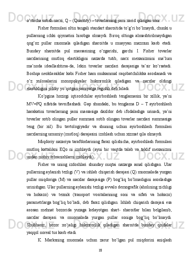 o’rtacha sotish narxi; Q – (Quantity) – tovarlarning jami xarid qilingan soni.
Fisher formulasi oltin tangali standart sharoitida to’g’ri bo’lmaydi, chunki u
pullarning   ichki   qiymatini   hisobga   olmaydi.   Biroq   oltinga   almashtirilmaydigan
qog’oz   pullar   muomala   qiladigan   sharoitda   u   muayyan   mazmun   kasb   etadi.
Bunday   sharoitda   pul   massasining   o’zgarishi,   garchi   I.   Fisher   tovarlar
narxlarining   mutloq   elastikligini   nazarda   tutib,   narx   mexanizmini   ma’lum
ma’noda   ideallashtirsa-da,   lekin   tovarlar   narxlari   darajasiga   ta’sir   ko’rsatadi.
Boshqa   neoklassiklar   kabi   Fisher   ham   mukammal   raqobatchilikka   asoslanadi   va
o’z   xulosalarini   monopoliyalar   hukmronlik   qiladigan   va   narxlar   oldingi
elastikligini jiddiy yo’qotgan jamiyatga tegishli deb biladi.
Ko’pgina   hozirgi   iqtisodchilar   ayirboshlash   tenglamasini   bir   xillik,   ya’ni
MV=PQ   sifatida   tavsiflashadi.   Gap   shundaki,   bu   tenglama   D   –   T   ayirboshlash
harakatini   tovarlarning   jami   massasiga   daxldor   deb   ifodalashga   urinadi,   ya’ni
tovarlar   sotib   olingan   pullar   summasi   sotib   olingan   tovarlar   narxlari   summasiga
teng   (bir   xil).   Bu   tavtologiyadir   va   shuning   uchun   ayirboshlash   formulasi
narxlarning umumiy (mutloq) darajasini izohlash uchun xizmat qila olmaydi.
Miqdoriy nazariya tarafdorlarining faraz qilishicha, ayirboshlash formulasi
mutloq   kattalikni   EQo   ni   izohlaydi   (ayni   bir   vaqtda   talab   va   taklif   mexanizmi
undan nisbiy tebranishlarni izohlaydi).
Fisher   va   uning   izdoshlari   shunday   nuqtai   nazarga   amal   qilishgan.   Ular
pullarning aylanish tezligi (V) va ishlab chiqarish darajasi (Q) muomalada yurgan
pullar   miqdoriga   (M)   va   narxlar   darajasiga   (P)   bog’liq   bo’lmasligini   asoslashga
urinishgan. Ular   pullarning aylanishi tezligi avvalo demografik (aholining zichligi
va   hokazo)   va   texnik   (transport   vositalarining   soni   va   sifati   va   hokazo)
parametrlarga   bog’liq   bo’ladi,   deb   faraz   qilishgan.   Ishlab   chiqarish   darajasi   esa
asosan   mehnat   bozorida   yuzaga   kelayotgan   shart-   sharoitlar   bilan   belgilanib,
narxlar   darajasi   va   muomalada   yurgan   pullar   soniga   bog’liq   bo’lmaydi.
Shubhasiz,   bozor   xo’jaligi   hukmronlik   qiladigan   sharoitda   bunday   qoidalar
yaqqol noreal tus kasb etadi.  
K.   Marksning   muomala   uchun   zarur   bo’lgan   pul   miqdorini   aniqlash
18 