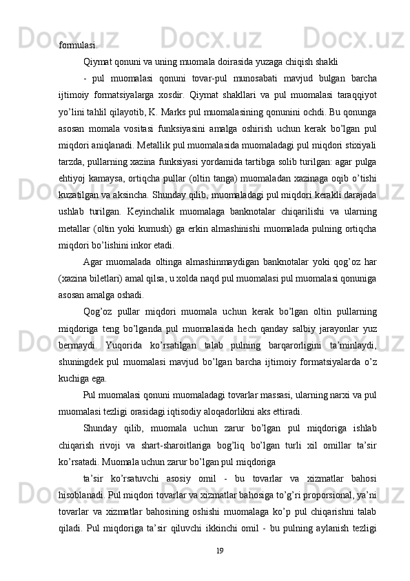 formulasi.
Qiymat qonuni va uning muomala doirasida yuzaga chiqish shakli
-   pul   muomalasi   qonuni   tovar-pul   munosabati   mavjud   bulgan   barcha
ijtimoiy   formatsiyalarga   xosdir.   Qiymat   shakllari   va   pul   muomalasi   taraqqiyot
yo’lini tahlil qilayotib, K. Marks pul muomalasining qonunini ochdi. Bu qonunga
asosan   momala   vositasi   funksiyasini   amalga   oshirish   uchun   kerak   bo’lgan   pul
miqdori aniqlanadi. Metallik pul muomalasida muomaladagi pul miqdori stixiyali
tarzda, pullarning xazina funksiyasi yordamida tartibga solib turilgan: agar pulga
ehtiyoj  kamaysa,  ortiqcha pullar  (oltin tanga)  muomaladan xazinaga  oqib o’tishi
kuzatilgan va aksincha. Shunday qilib, muomaladagi pul miqdori kerakli darajada
ushlab   turilgan.   Keyinchalik   muomalaga   banknotalar   chiqarilishi   va   ularning
metallar   (oltin  yoki   kumush)   ga  erkin  almashinishi   muomalada   pulning  ortiqcha
miqdori bo’lishini inkor etadi.
Agar   muomalada   oltinga   almashinmaydigan   banknotalar   yoki   qog’oz   har
(xazina biletlari) amal qilsa, u xolda naqd pul muomalasi pul muomalasi qonuniga
asosan amalga oshadi.
Qog’oz   pullar   miqdori   muomala   uchun   kerak   bo’lgan   oltin   pullarning
miqdoriga   teng   bo’lganda   pul   muomalasida   hech   qanday   salbiy   jarayonlar   yuz
bermaydi.   Yuqorida   ko’rsatilgan   talab   pulning   barqarorligini   ta’minlaydi,
shuningdek   pul   muomalasi   mavjud   bo’lgan   barcha   ijtimoiy   formatsiyalarda   o’z
kuchiga ega.
Pul muomalasi qonuni muomaladagi tovarlar massasi, ularning narxi va pul
muomalasi tezligi orasidagi iqtisodiy aloqadorlikni aks ettiradi.
Shunday   qilib,   muomala   uchun   zarur   bo’lgan   pul   miqdoriga   ishlab
chiqarish   rivoji   va   shart-sharoitlariga   bog’liq   bo’lgan   turli   xil   omillar   ta’sir
ko’rsatadi. Muomala uchun zarur bo’lgan pul miqdoriga
ta’sir   ko’rsatuvchi   asosiy   omil   -   bu   tovarlar   va   xizmatlar   bahosi
hisoblanadi. Pul miqdori tovarlar va xizmatlar bahosiga to’g’ri proporsional, ya’ni
tovarlar   va   xizmatlar   bahosining   oshishi   muomalaga   ko’p   pul   chiqarishni   talab
qiladi.   Pul   miqdoriga   ta’sir   qiluvchi   ikkinchi   omil   -   bu   pulning   aylanish   tezligi
19 