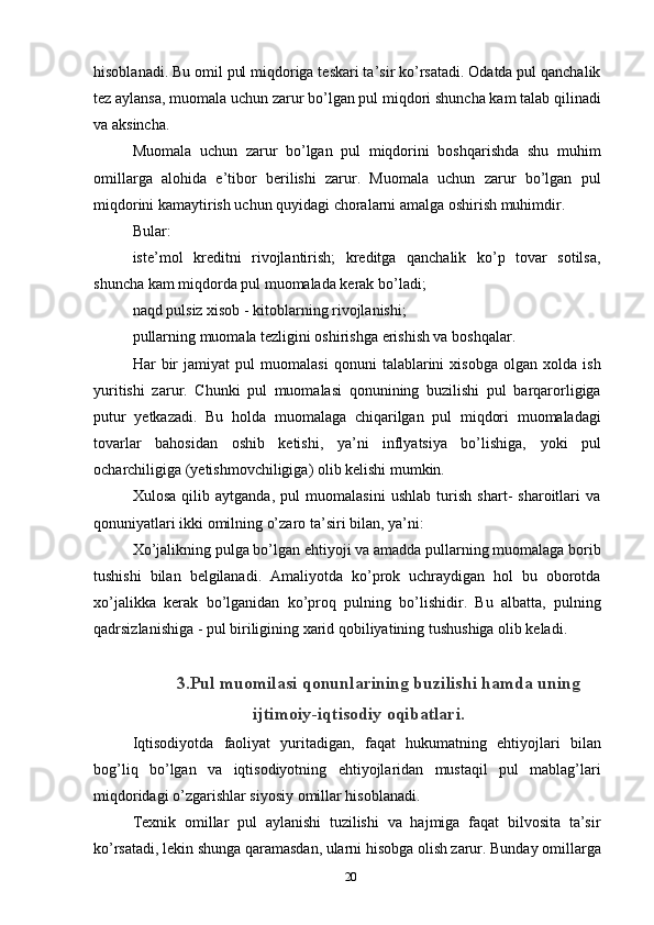 hisoblanadi. Bu omil pul miqdoriga teskari ta’sir ko’rsatadi. Odatda pul qanchalik
tez aylansa, muomala uchun zarur bo’lgan pul miqdori shuncha kam talab qilinadi
va aksincha.
Muomala   uchun   zarur   bo’lgan   pul   miqdorini   boshqarishda   shu   muhim
omillarga   alohida   e’tibor   berilishi   zarur.   Muomala   uchun   zarur   bo’lgan   pul
miqdorini kamaytirish uchun quyidagi choralarni amalga oshirish muhimdir.
Bular:
iste’mol   kreditni   rivojlantirish;   kreditga   qanchalik   ko’p   tovar   sotilsa,
shuncha kam miqdorda pul muomalada kerak bo’ladi;
naqd pulsiz xisob - kitoblarning rivojlanishi;
pullarning muomala tezligini oshirishga erishish va boshqalar.
Har   bir   jamiyat   pul   muomalasi   qonuni   talablarini   xisobga   olgan   xolda   ish
yuritishi   zarur.   Chunki   pul   muomalasi   qonunining   buzilishi   pul   barqarorligiga
putur   yetkazadi.   Bu   holda   muomalaga   chiqarilgan   pul   miqdori   muomaladagi
tovarlar   bahosidan   oshib   ketishi,   ya’ni   inflyatsiya   bo’lishiga,   yoki   pul
ocharchiligiga (yetishmovchiligiga) olib kelishi mumkin.
Xulosa   qilib   aytganda,   pul   muomalasini   ushlab   turish   shart-   sharoitlari   va
qonuniyatlari ikki omilning o’zaro ta’siri bilan, ya’ni:
Xo’jalikning pulga bo’lgan ehtiyoji va amadda pullarning muomalaga borib
tushishi   bilan   belgilanadi.   Amaliyotda   ko’prok   uchraydigan   hol   bu   oborotda
xo’jalikka   kerak   bo’lganidan   ko’proq   pulning   bo’lishidir.   Bu   albatta,   pulning
qadrsizlanishiga - pul biriligining xarid qobiliyatining tushushiga olib keladi.
3.Pul muomilasi qonunlarining buzilishi hamda uning
ijtimoiy-iqtisodiy oqibatlari.
Iqtisodiyotda   faoliyat   yuritadigan,   faqat   hukumatning   ehtiyojlari   bilan
bog’liq   bo’lgan   va   iqtisodiyotning   ehtiyojlaridan   mustaqil   pul   mablag’lari
miqdoridagi o’zgarishlar siyosiy omillar hisoblanadi.
Texnik   omillar   pul   aylanishi   tuzilishi   va   hajmiga   faqat   bilvosita   ta’sir
ko’rsatadi, lekin shunga qaramasdan, ularni hisobga olish zarur. Bunday omillarga
20 