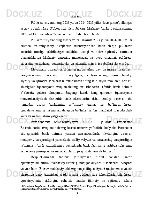 Kirish
Pul-kredit siyosatining 2023 yil va 2024-2025 yillar davriga mo ljallanganʼ
asosiy   yo nalishlari   O zbekiston   Respublikasi   Markaziy   banki   Boshqaruvining	
ʼ ʼ
2022 yil 19 noyabrdagi 27/5-sonli qarori bilan tasdiqlandi.
Pul-kredit siyosatining asosiy yo nalishlarida 2023 yil va 2024-2025 yillar	
ʼ
davrida   makroiqtisodiy   rivojlanish   stsenariylaridan   kelib   chiqib   pul-kredit
sohasida   amalga   oshiriladigan   tadbirlar,   tashqi   va   ichki   iqtisodiy   sharoitlar
o zgarishlariga   Markaziy   bankning   munosabati   va   javob   choralari,   pul-kredit	
ʼ
siyosatini yuritishdagi yondashuvlar va takomillashtirish istiqbollari aks ettirilgan.
Mavzuning   dolzarbligi.   Bugungi   globallashuv   davrida   integratsiyalashish
jarayonlarining   tobora   avj   olib   borayotgani,   mamlakatlarning   o zaro   iqtisodiy,	
‟
siyosiy   va   ijtimoiy   sohalardagi   munosabatlarining   kun   sayin   rivojlanib   borishi,
shunigdek,   iqtisodiyotni   rivojlanishining   bir   sababchisi   sifatida   bank   tizimini
e tiborsiz   qoldira   olmaymiz.   Bugungi   kunda   keng   qamrovli   iqtisodiyotni	
‟
modernizatsiyalash   sharoitida   bank   xizmatlarini   sifatli   amalga   oshirish,   shu
jumladan   asosiy   banklarning   an anaviy   xizmat   turi   bo lmish   kredit	
‟ ‟
operatsiyalarining   na munali   darajada   bo lishi   har   bir   mamlakat   iqtisodiyotida	
‟ ‟
katta va muhim ahamiyatga egadir.
Prezidentimiz   Sh.M.Mirziyoyev   2017-2021   yillarda   O zbekiston	
‟
Respublikasini   rivojlantirishning   beshta   ustuvor   yo nalishi   bo yicha   Harakatlar	
‟ ‟
strategiyasida   bank   tizimini   yanada   mustahkamlash,   likvidligini   oshirish,
moliyaviy   barqarorligini   yaxshilash,   milliy   valyuta   va   narxlarning   barqarorligini
ta minlash,   bank   xizmatlarini   rivojlantirish,   bank   faoliyatini   tartibga   solishning	
‟
zamonaviy prinsiplari va mexanizmlarini joriy etish nazarda tutilgan. 1
Respublikamizda   faoliyat   yuritayotgan   tijorat   banklari   kredit
operatsiyalari   bitiruv   malakaviy   ishining   tadqiqot   obyekti   hisoblanadi.   Maqsadi
va vazifalari. Bitiruv malakaviy ishining maqsadiiqtisodiyotni modernizatsiyalash
sharoitida   bank   tizimidagi   kredit   riskini   boshqarishni   takomillashtirish,   kredit
operatsiyalarini   sifatligini   oshirish,   hamda   ijtimoiy   va   iqtisodiy   sohani
1
 O zbekiston Respublikasi Prezidentining 4947-sonli “O zbekiston Respublikasini yanada rivojlantirish bo yicha 
‟ ‟ ‟
Harakatlar strategiyasi tog risida”gi Farmoni 2017 yil 8-fevral.	
‟
3
