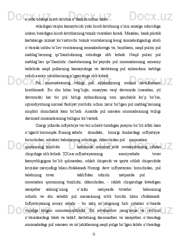 u yoki boshqa hisob-kitobni o’tkazish uchun talab
etiladigan vaqtni kamaytirish yoki hisob-kitobning o’zini amalga oshirishga
imkon beradigan hisob-kitoblarning texnik vositalari kiradi. Masalan, bank plastik
kartalariga xizmat  ko’rsatuvchi  texnik vositalarning keng  ommalashganligi  aholi
o’rtasida ushbu to’lov vositasining ommalashuviga va, binobarin, naqd pulsiz pul
mablag’larining   qo’llanilishining   oshishiga   olib   keladi.   Naqd   pulsiz   pul
mablag’lari   qo’llanilishi   chastotasining   ko’payishi   pul   muomalasining   umumiy
tarkibida   naqd   pullarning   kamayishiga   va   davlatning   pul   aylanishini   tartibga
solish asosiy uslublarining o’zgarishiga olib keladi.
Pul   muomalasining   tezligi   pul   aylanishining   muhim   tavsifnomasi
hisoblanadi.   Bu   shu   bilan   bog’liqki,   muayyan   vaqt   davomida   (masalan,   yil
davomida)   har   bir   pul   birligi   aylanishining   soni   qanchalik   ko’p   bo’lsa,
iqtisodiyotning normal faoliyat yuritishi uchun zarur bo’lgan pul mablag’larining
miqdori   shunchalik   kam   bo’ladi.   Amalda   pul   massasi   muomalasining   tezligi
daromad muomalasining tezligini ko’rsatadi.
Oxirgi yillarda inflyatsiya tez-tez uchrab turadigan jarayon bo’lib sifati ham
o’zgarib bormoqda. Buning sababi shundaki, hozirgi   kunlardagi   inflyatsiya:
birinchidan, uzluksiz baholarning oshishiga; ikkinchidan  pul muomalasi
qonunining buzilishi natijasida   umumxo’jalik   mexanizmining   ishdan
chiqishiga olib keladi. XX asr inflyatsiyasining asosiy sababi   tovar
kamyobligigina   bo’lib   qolmasdan,   ishlab   chiqarish   va   qayta   ishlab   chiqarishda
krizislar mavjudligi bilan ifodalanadi. Hozirgi   davr   inflyatsiyasi   birinchidan,   pul
talabining tovar taklifidan oshishi natijasida pul
muomalasi   qonunining   buzilishi;   ikkinchidan,   -   ishlab   chiqarishga   ketadigan
xarajatlar salmog’ining o’sishi natijasida tovarlar   bahosining
oshishi   va   shu   sababli   pul   massasining   ortib   borishi   bilan   ifodalanadi.
Inflyatsiyaning   asosiy   sababi   -   bu   xalq   xo’jaligining   turli   sohalari   o’rtasida
vujudga   kelgan   nomutanosiblikdir.   Bu   avvalambor   jamg’arma   va   iste’mol
o’rtasidasidagi   talab   va   taklif,   davlatning   daromadlari   va   xarajatlari   o’rtasidagi
muomaladagi pul massasi va xo’jaliklarning naqd pulga bo’lgan talabi o’rtasidagi
21 