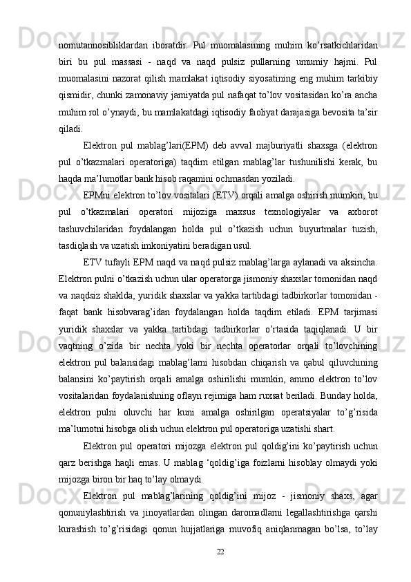 nomutannosibliklardan   iboratdir.   Pul   muomalasining   muhim   ko’rsatkichlaridan
biri   bu   pul   massasi   -   naqd   va   naqd   pulsiz   pullarning   umumiy   hajmi.   Pul
muomalasini   nazorat   qilish   mamlakat   iqtisodiy   siyosatining   eng   muhim   tarkibiy
qismidir, chunki zamonaviy jamiyatda pul nafaqat to’lov vositasidan ko’ra ancha
muhim rol o’ynaydi, bu mamlakatdagi iqtisodiy faoliyat darajasiga bevosita ta’sir
qiladi.
Elektron   pul   mablag’lari(EPM)   deb   avval   majburiyatli   shaxsga   (elektron
pul   o’tkazmalari   operatoriga)   taqdim   etilgan   mablag’lar   tushunilishi   kerak,   bu
haqda ma’lumotlar bank hisob raqamini ochmasdan yoziladi.
EPMni elektron to’lov vositalari (ETV) orqali amalga oshirish mumkin, bu
pul   o’tkazmalari   operatori   mijoziga   maxsus   texnologiyalar   va   axborot
tashuvchilaridan   foydalangan   holda   pul   o’tkazish   uchun   buyurtmalar   tuzish,
tasdiqlash va uzatish imkoniyatini beradigan usul.
ETV tufayli EPM naqd va naqd pulsiz mablag’larga aylanadi va aksincha.
Elektron pulni o’tkazish uchun ular operatorga jismoniy shaxslar tomonidan naqd
va naqdsiz shaklda, yuridik shaxslar va yakka tartibdagi tadbirkorlar tomonidan -
faqat   bank   hisobvarag’idan   foydalangan   holda   taqdim   etiladi.   EPM   tarjimasi
yuridik   shaxslar   va   yakka   tartibdagi   tadbirkorlar   o’rtasida   taqiqlanadi.   U   bir
vaqtning   o’zida   bir   nechta   yoki   bir   nechta   operatorlar   orqali   to’lovchining
elektron   pul   balansidagi   mablag’larni   hisobdan   chiqarish   va   qabul   qiluvchining
balansini   ko’paytirish   orqali   amalga   oshirilishi   mumkin,   ammo   elektron   to’lov
vositalaridan foydalanishning oflayn rejimiga ham ruxsat beriladi. Bunday holda,
elektron   pulni   oluvchi   har   kuni   amalga   oshirilgan   operatsiyalar   to’g’risida
ma’lumotni hisobga olish uchun elektron pul operatoriga uzatishi shart.
Elektron   pul   operatori   mijozga   elektron   pul   qoldig’ini   ko’paytirish   uchun
qarz   berishga   haqli   emas.   U   mablag   ‘qoldig’iga   foizlarni   hisoblay   olmaydi   yoki
mijozga biron bir haq to’lay olmaydi.
Elektron   pul   mablag’larining   qoldig’ini   mijoz   -   jismoniy   shaxs,   agar
qonuniylashtirish   va   jinoyatlardan   olingan   daromadlarni   legallashtirishga   qarshi
kurashish   to’g’risidagi   qonun   hujjatlariga   muvofiq   aniqlanmagan   bo’lsa,   to’lay
22 