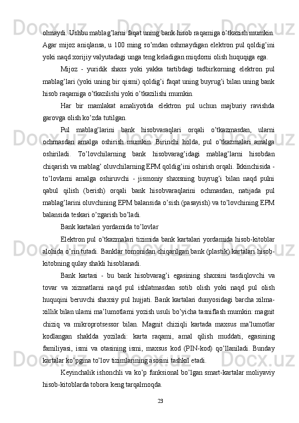 olmaydi. Ushbu mablag’larni faqat uning bank hisob raqamiga o’tkazish mumkin.
Agar mijoz aniqlansa, u 100 ming so’mdan oshmaydigan elektron pul qoldig’ini
yoki naqd xorijiy valyutadagi unga teng keladigan miqdorni olish huquqiga ega.
Mijoz   -   yuridik   shaxs   yoki   yakka   tartibdagi   tadbirkorning   elektron   pul
mablag’lari (yoki uning bir qismi) qoldig’i faqat uning buyrug’i bilan uning bank
hisob raqamiga o’tkazilishi yoki o’tkazilishi mumkin.
Har   bir   mamlakat   amaliyotida   elektron   pul   uchun   majburiy   ravishda
garovga olish ko’zda tutilgan.
Pul   mablag’larini   bank   hisobvaraqlari   orqali   o’tkazmasdan,   ularni
ochmasdan   amalga   oshirish   mumkin.   Birinchi   holda,   pul   o’tkazmalari   amalga
oshiriladi.   To’lovchilarning   bank   hisobvarag’idagi   mablag’larni   hisobdan
chiqarish va mablag’ oluvchilarning EPM qoldig’ini oshirish orqali. Ikkinchisida -
to’lovlarni   amalga   oshiruvchi   -   jismoniy   shaxsning   buyrug’i   bilan   naqd   pulni
qabul   qilish   (berish)   orqali   bank   hisobvaraqlarini   ochmasdan,   natijada   pul
mablag’larini oluvchining EPM balansida o’sish (pasayish) va to’lovchining EPM
balansida teskari o’zgarish bo’ladi.
Bank kartalari yordamida to’lovlar
Elektron pul o’tkazmalari tizimida bank kartalari yordamida hisob-kitoblar
alohida o’rin tutadi. Banklar tomonidan chiqarilgan bank (plastik) kartalari hisob-
kitobning qulay shakli hisoblanadi.
Bank   kartasi   -   bu   bank   hisobvarag’i   egasining   shaxsini   tasdiqlovchi   va
tovar   va   xizmatlarni   naqd   pul   ishlatmasdan   sotib   olish   yoki   naqd   pul   olish
huquqini   beruvchi   shaxsiy   pul   hujjati.   Bank   kartalari   dunyosidagi   barcha  xilma-
xillik bilan ularni ma’lumotlarni yozish usuli bo’yicha tasniflash mumkin: magnit
chiziq   va   mikroprotsessor   bilan.   Magnit   chiziqli   kartada   maxsus   ma’lumotlar
kodlangan   shaklda   yoziladi:   karta   raqami,   amal   qilish   muddati,   egasining
familiyasi,   ismi   va   otasining   ismi,   maxsus   kod   (PIN-kod)   qo’llaniladi.   Bunday
kartalar ko’pgina to’lov tizimlarining asosini tashkil etadi.
Keyinchalik ishonchli va ko’p funksional bo’lgan smart-kartalar moliyaviy
hisob-kitoblarda tobora keng tarqalmoqda.
23 