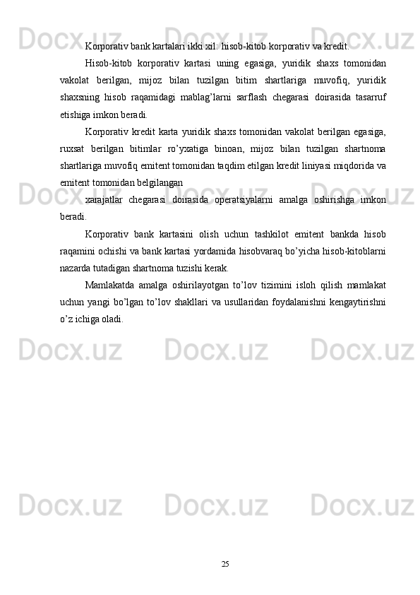Korporativ bank kartalari ikki xil: hisob-kitob korporativ va kredit.
Hisob-kitob   korporativ   kartasi   uning   egasiga,   yuridik   shaxs   tomonidan
vakolat   berilgan,   mijoz   bilan   tuzilgan   bitim   shartlariga   muvofiq,   yuridik
shaxsning   hisob   raqamidagi   mablag’larni   sarflash   chegarasi   doirasida   tasarruf
etishiga imkon beradi.
Korporativ   kredit   karta   yuridik   shaxs   tomonidan   vakolat   berilgan   egasiga,
ruxsat   berilgan   bitimlar   ro’yxatiga   binoan,   mijoz   bilan   tuzilgan   shartnoma
shartlariga muvofiq emitent tomonidan taqdim etilgan kredit liniyasi miqdorida va
emitent tomonidan belgilangan
xarajatlar   chegarasi   doirasida   operatsiyalarni   amalga   oshirishga   imkon
beradi.
Korporativ   bank   kartasini   olish   uchun   tashkilot   emitent   bankda   hisob
raqamini ochishi va bank kartasi yordamida hisobvaraq bo’yicha hisob-kitoblarni
nazarda tutadigan shartnoma tuzishi kerak.
Mamlakatda   amalga   oshirilayotgan   to’lov   tizimini   isloh   qilish   mamlakat
uchun  yangi   bo’lgan  to’lov  shakllari   va  usullaridan   foydalanishni   kengaytirishni
o’z ichiga oladi.
25