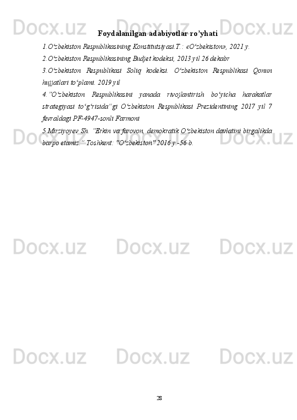 Foydalanilgan adabiyotlar ro’yhati
1.O zbekiston Respublikasining Konstitutsiyasi.T.: «O zbekiston», 202ʻ ʻ 1  y. 
2.O zbekiston Respublikasining Budjet kodeksi, 2013 yil 26 dekabr 
ʻ
3.O zbekiston   Respublikasi   Soliq   kodeksi.   O zbekiston   Respublikasi   Qonun
ʻ ʻ
hujjatlari to plami. 2019 yil	
ʻ
4.“O zbekiston   Respublikasini   yanada   rivojlantirish   bo yicha   harakatlar	
ʻ ʻ
strategiyasi   to g risida”gi   O zbekiston   Respublikasi   Prezidentining   2017   yil   7	
ʻ ʻ ʻ
fevraldagi PF-4947-sonli Farmoni
5.Mirziyoyev Sh. “Erkin va farovon, demokratik O zbekiston davlatini birgalikda	
ʻ
barpo etamiz.” Toshkent: "O zbekiston" 2016 y.-56 b. 	
ʻ
 
28 