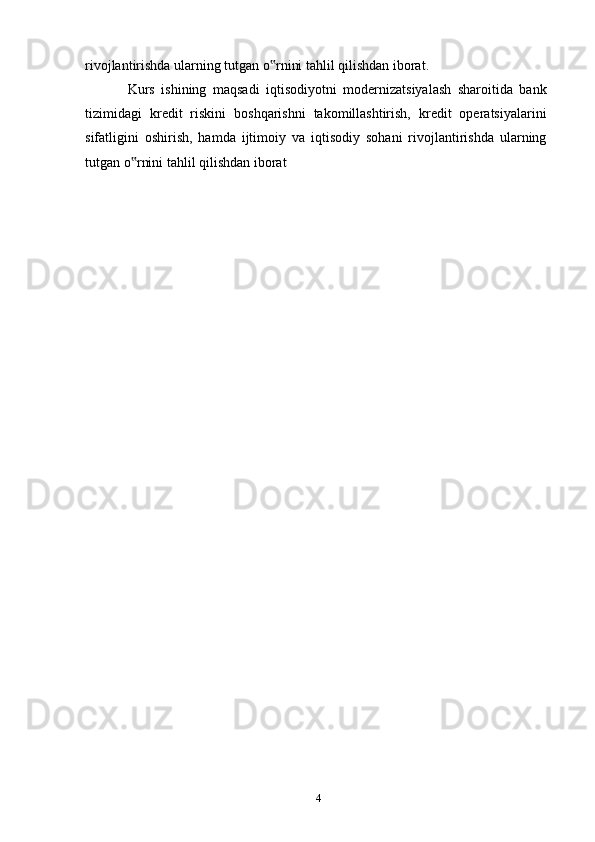 rivojlantirishda ularning tutgan o rnini tahlil qilishdan iborat.‟
Kurs   ishining   maqsadi   iqtisodiyotni   modernizatsiyalash   sharoitida   bank
tizimidagi   kredit   riskini   boshqarishni   takomillashtirish,   kredit   operatsiyalarini
sifatligini   oshirish,   hamda   ijtimoiy   va   iqtisodiy   sohani   rivojlantirishda   ularning
tutgan o rnini tahlil qilishdan iborat	
‟
4 