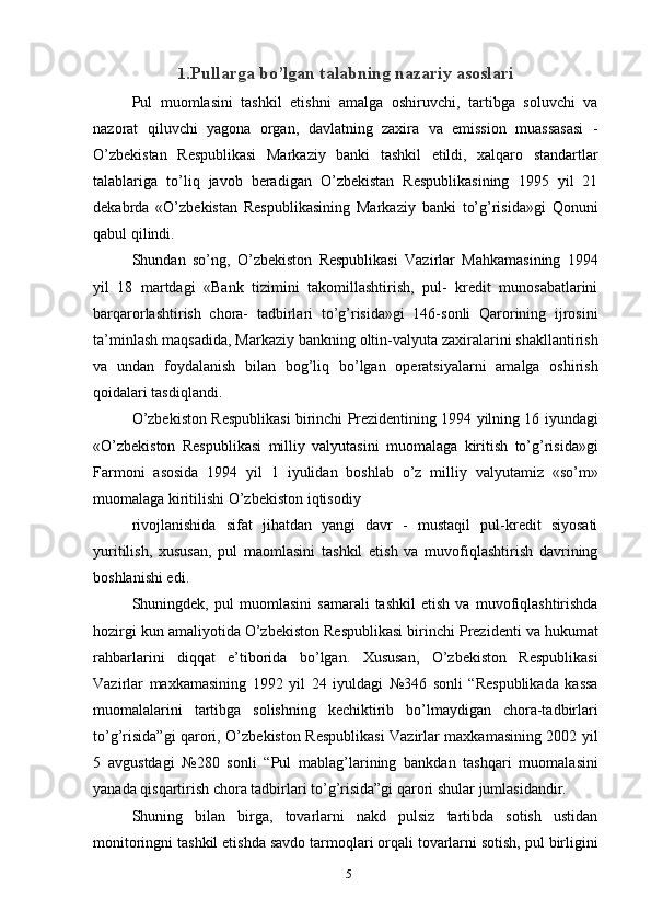 1 .Pullarga bo’lgan talabning nazariy asoslari
Pul   muomlasini   tashkil   etishni   amalga   oshiruvchi,   tartibga   soluvchi   va
nazorat   qiluvchi   yagona   organ,   davlatning   zaxira   va   emission   muassasasi   -
O’zbekistan   Respublikasi   Markaziy   banki   tashkil   etildi,   xalqaro   standartlar
talablariga   to’liq   javob   beradigan   O’zbekistan   Respublikasining   1995   yil   21
dekabrda   «O’zbekistan   Respublikasining   Markaziy   banki   to’g’risida»gi   Qonuni
qabul qilindi.
Shundan   so’ng,   O’zbekiston   Respublikasi   Vazirlar   Mahkamasining   1994
yil   18   martdagi   «Bank   tizimini   takomillashtirish,   pul-   kredit   munosabatlarini
barqarorlashtirish   chora-   tadbirlari   to’g’risida»gi   146-sonli   Qarorining   ijrosini
ta’minlash maqsadida, Markaziy bankning oltin-valyuta zaxiralarini shakllantirish
va   undan   foydalanish   bilan   bog’liq   bo’lgan   operatsiyalarni   amalga   oshirish
qoidalari tasdiqlandi.
O’zbekiston Respublikasi birinchi Prezidentining 1994 yilning 16 iyundagi
«O’zbekiston   Respublikasi   milliy   valyutasini   muomalaga   kiritish   to’g’risida»gi
Farmoni   asosida   1994   yil   1   iyulidan   boshlab   o’z   milliy   valyutamiz   «so’m»
muomalaga kiritilishi O’zbekiston iqtisodiy
rivojlanishida   sifat   jihatdan   yangi   davr   -   mustaqil   pul-kredit   siyosati
yuritilish,   xususan,   pul   maomlasini   tashkil   etish   va   muvofiqlashtirish   davrining
boshlanishi edi.
Shuningdek,   pul   muomlasini   samarali   tashkil   etish   va   muvofiqlashtirishda
hozirgi kun amaliyotida O’zbekiston Respublikasi birinchi Prezidenti va hukumat
rahbarlarini   diqqat   e’tiborida   bo’lgan.   Xususan,   O’zbekiston   Respublikasi
Vazirlar   maxkamasining   1992   yil   24   iyuldagi   №346   sonli   “Respublikada   kassa
muomalalarini   tartibga   solishning   kechiktirib   bo’lmaydigan   chora-tadbirlari
to’g’risida”gi qarori, O’zbekiston Respublikasi Vazirlar maxkamasining 2002 yil
5   avgustdagi   №280   sonli   “Pul   mablag’larining   bankdan   tashqari   muomalasini
yanada qisqartirish chora tadbirlari to’g’risida”gi qarori shular jumlasidandir.
Shuning   bilan   birga,   tovarlarni   nakd   pulsiz   tartibda   sotish   ustidan
monitoringni tashkil etishda savdo tarmoqlari orqali tovarlarni sotish, pul birligini
5