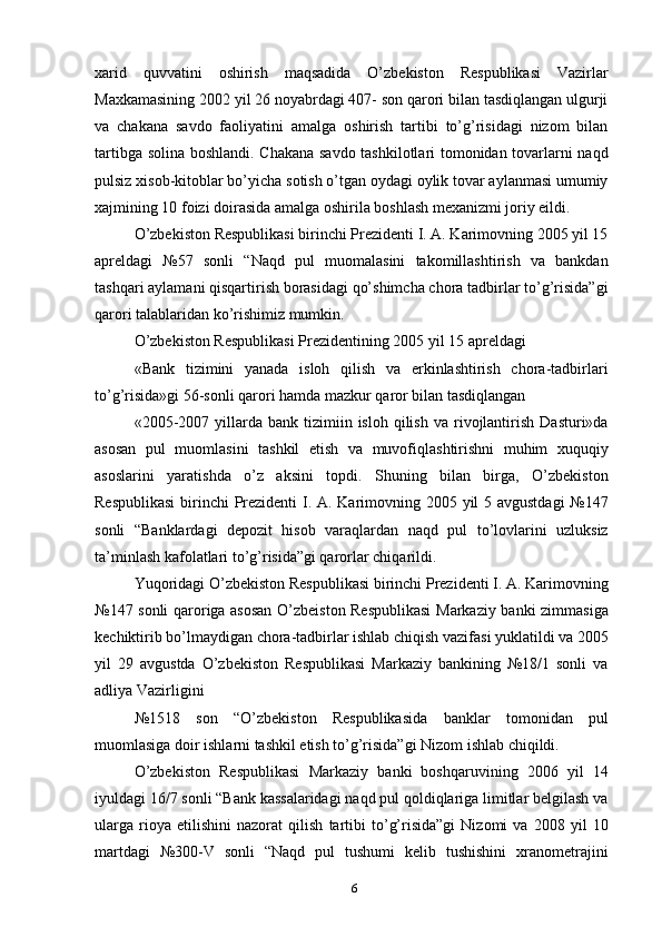 xarid   quvvatini   oshirish   maqsadida   O’zbekiston   Respublikasi   Vazirlar
Maxkamasining 2002 yil 26 noyabrdagi 407- son qarori bilan tasdiqlangan ulgurji
va   chakana   savdo   faoliyatini   amalga   oshirish   tartibi   to’g’risidagi   nizom   bilan
tartibga solina boshlandi. Chakana savdo tashkilotlari tomonidan tovarlarni naqd
pulsiz xisob-kitoblar bo’yicha sotish o’tgan oydagi oylik tovar aylanmasi umumiy
xajmining 10 foizi doirasida amalga oshirila boshlash mexanizmi joriy eildi.
O’zbekiston Respublikasi birinchi Prezidenti I. A. Karimovning 2005 yil 15
apreldagi   №57   sonli   “Naqd   pul   muomalasini   takomillashtirish   va   bankdan
tashqari aylamani qisqartirish borasidagi qo’shimcha chora tadbirlar to’g’risida”gi
qarori talablaridan ko’rishimiz mumkin.
O’zbekiston Respublikasi Prezidentining 2005 yil 15 apreldagi
«Bank   tizimini   yanada   isloh   qilish   va   erkinlashtirish   chora-tadbirlari
to’g’risida»gi 56-sonli qarori hamda mazkur qaror bilan tasdiqlangan
«2005-2007  yillarda  bank  tizimiin  isloh  qilish  va   rivojlantirish   Dasturi»da
asosan   pul   muomlasini   tashkil   etish   va   muvofiqlashtirishni   muhim   xuquqiy
asoslarini   yaratishda   o’z   aksini   topdi.   Shuning   bilan   birga,   O’zbekiston
Respublikasi  birinchi Prezidenti  I. A. Karimovning 2005 yil 5 avgustdagi  №147
sonli   “Banklardagi   depozit   hisob   varaqlardan   naqd   pul   to’lovlarini   uzluksiz
ta’minlash kafolatlari to’g’risida”gi qarorlar chiqarildi.
Yuqoridagi O’zbekiston Respublikasi birinchi Prezidenti I. A. Karimovning
№147 sonli qaroriga asosan O’zbeiston Respublikasi  Markaziy banki zimmasiga
kechiktirib bo’lmaydigan chora-tadbirlar ishlab chiqish vazifasi yuklatildi va 2005
yil   29   avgustda   O’zbekiston   Respublikasi   Markaziy   bankining   №18/1   sonli   va
adliya Vazirligini
№1518   son   “O’zbekiston   Respublikasida   banklar   tomonidan   pul
muomlasiga doir ishlarni tashkil etish to’g’risida”gi Nizom ishlab chiqildi.
O’zbekiston   Respublikasi   Markaziy   banki   boshqaruvining   2006   yil   14
iyuldagi 16/7 sonli “Bank kassalaridagi naqd pul qoldiqlariga limitlar belgilash va
ularga   rioya   etilishini   nazorat   qilish   tartibi   to’g’risida”gi   Nizomi   va   2008   yil   10
martdagi   №300-V   sonli   “Naqd   pul   tushumi   kelib   tushishini   xranometrajini
6