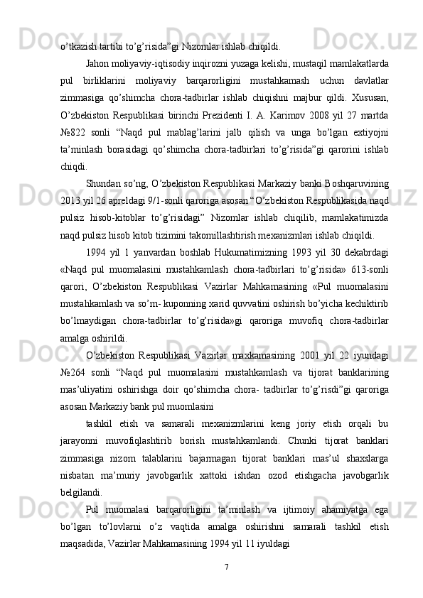 o’tkazish tartibi to’g’risida”gi Nizomlar ishlab chiqildi.
Jahon moliyaviy-iqtisodiy inqirozni yuzaga kelishi, mustaqil mamlakatlarda
pul   birliklarini   moliyaviy   barqarorligini   mustahkamash   uchun   davlatlar
zimmasiga   qo’shimcha   chora-tadbirlar   ishlab   chiqishni   majbur   qildi.   Xususan,
O’zbekiston   Respublikasi   birinchi   Prezidenti   I.   A.   Karimov   2008   yil   27   martda
№822   sonli   “Naqd   pul   mablag’larini   jalb   qilish   va   unga   bo’lgan   extiyojni
ta’minlash   borasidagi   qo’shimcha   chora-tadbirlari   to’g’risida”gi   qarorini   ishlab
chiqdi.
Shundan so’ng, O’zbekiston Respublikasi  Markaziy banki Boshqaruvining
2013 yil 26 apreldagi 9/1-sonli qaroriga asosan “O’zbekiston Respublikasida naqd
pulsiz   hisob-kitoblar   to’g’risidagi”   Nizomlar   ishlab   chiqilib,   mamlakatimizda
naqd pulsiz hisob kitob tizimini takomillashtirish mexanizmlari ishlab chiqildi.
1994   yil   1   yanvardan   boshlab   Hukumatimizning   1993   yil   30   dekabrdagi
«Naqd   pul   muomalasini   mustahkamlash   chora-tadbirlari   to’g’risida»   613-sonli
qarori,   O’zbekiston   Respublikasi   Vazirlar   Mahkamasining   «Pul   muomalasini
mustahkamlash va so’m- kuponning xarid quvvatini oshirish bo’yicha kechiktirib
bo’lmaydigan   chora-tadbirlar   to’g’risida»gi   qaroriga   muvofiq   chora-tadbirlar
amalga oshirildi.
O’zbekiston   Respublikasi   Vazirlar   maxkamasining   2001   yil   22   iyundagi
№264   sonli   “Naqd   pul   muomalasini   mustahkamlash   va   tijorat   banklarining
mas’uliyatini   oshirishga   doir   qo’shimcha   chora-   tadbirlar   to’g’risdi”gi   qaroriga
asosan Markaziy bank pul muomlasini
tashkil   etish   va   samarali   mexanizmlarini   keng   joriy   etish   orqali   bu
jarayonni   muvofiqlashtirib   borish   mustahkamlandi.   Chunki   tijorat   banklari
zimmasiga   nizom   talablarini   bajarmagan   tijorat   banklari   mas’ul   shaxslarga
nisbatan   ma’muriy   javobgarlik   xattoki   ishdan   ozod   etishgacha   javobgarlik
belgilandi.
Pul   muomalasi   barqarorligini   ta’minlash   va   ijtimoiy   ahamiyatga   ega
bo’lgan   to’lovlarni   o’z   vaqtida   amalga   oshirishni   samarali   tashkil   etish
maqsadida, Vazirlar Mahkamasining 1994 yil 11 iyuldagi
7 