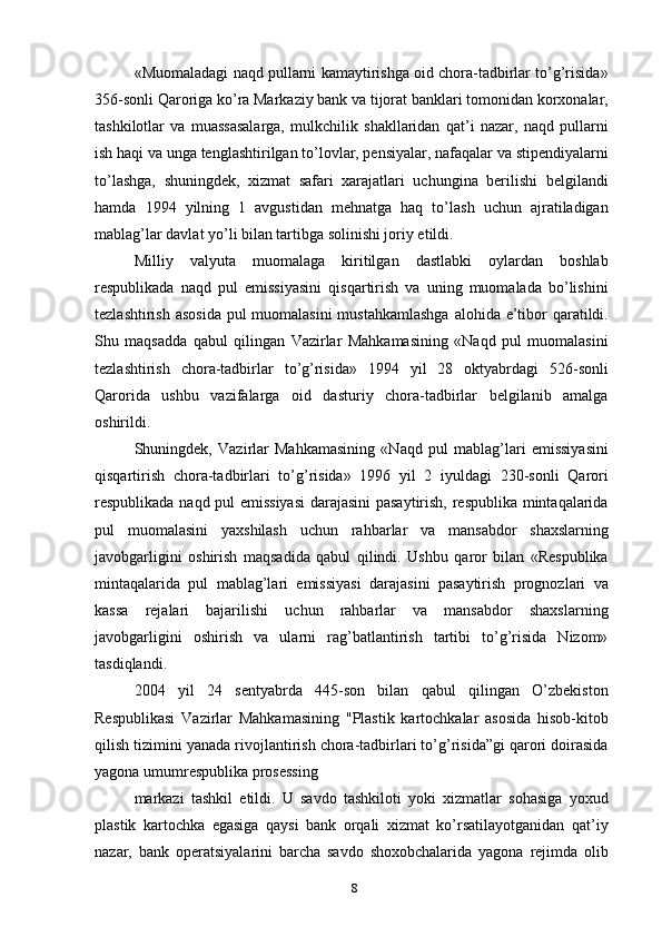 «Muomaladagi naqd pullarni kamaytirishga oid chora-tadbirlar to’g’risida»
356-sonli Qaroriga ko’ra Markaziy bank va tijorat banklari tomonidan korxonalar,
tashkilotlar   va   muassasalarga,   mulkchilik   shakllaridan   qat’i   nazar,   naqd   pullarni
ish haqi va unga tenglashtirilgan to’lovlar, pensiyalar, nafaqalar va stipendiyalarni
to’lashga,   shuningdek,   xizmat   safari   xarajatlari   uchungina   berilishi   belgilandi
hamda   1994   yilning   1   avgustidan   mehnatga   haq   to’lash   uchun   ajratiladigan
mablag’lar davlat yo’li bilan tartibga solinishi joriy etildi.
Milliy   valyuta   muomalaga   kiritilgan   dastlabki   oylardan   boshlab
respublikada   naqd   pul   emissiyasini   qisqartirish   va   uning   muomalada   bo’lishini
tezlashtirish asosida  pul muomalasini  mustahkamlashga  alohida e’tibor qaratildi.
Shu   maqsadda   qabul   qilingan   Vazirlar   Mahkamasining   «Naqd   pul   muomalasini
tezlashtirish   chora-tadbirlar   to’g’risida»   1994   yil   28   oktyabrdagi   526-sonli
Qarorida   ushbu   vazifalarga   oid   dasturiy   chora-tadbirlar   belgilanib   amalga
oshirildi.
Shuningdek,   Vazirlar   Mahkamasining   «Naqd   pul   mablag’lari   emissiyasini
qisqartirish   chora-tadbirlari   to’g’risida»   1996   yil   2   iyuldagi   230-sonli   Qarori
respublikada naqd pul emissiyasi  darajasini pasaytirish, respublika mintaqalarida
pul   muomalasini   yaxshilash   uchun   rahbarlar   va   mansabdor   shaxslarning
javobgarligini   oshirish   maqsadida   qabul   qilindi.   Ushbu   qaror   bilan   «Respublika
mintaqalarida   pul   mablag’lari   emissiyasi   darajasini   pasaytirish   prognozlari   va
kassa   rejalari   bajarilishi   uchun   rahbarlar   va   mansabdor   shaxslarning
javobgarligini   oshirish   va   ularni   rag’batlantirish   tartibi   to’g’risida   Nizom»
tasdiqlandi.
2004   yil   24   sentyabrda   445-son   bilan   qabul   qilingan   O’zbekiston
Respublikasi   Vazirlar   Mahkamasining   "Plastik   kartochkalar   asosida   hisob-kitob
qilish tizimini yanada rivojlantirish chora-tadbirlari to’g’risida”gi qarori doirasida
yagona umumrespublika prosessing
markazi   tashkil   etildi.   U   savdo   tashkiloti   yoki   xizmatlar   sohasiga   yoxud
plastik   kartochka   egasiga   qaysi   bank   orqali   xizmat   ko’rsatilayotganidan   qat’iy
nazar,   bank   operatsiyalarini   barcha   savdo   shoxobchalarida   yagona   rejimda   olib
8 