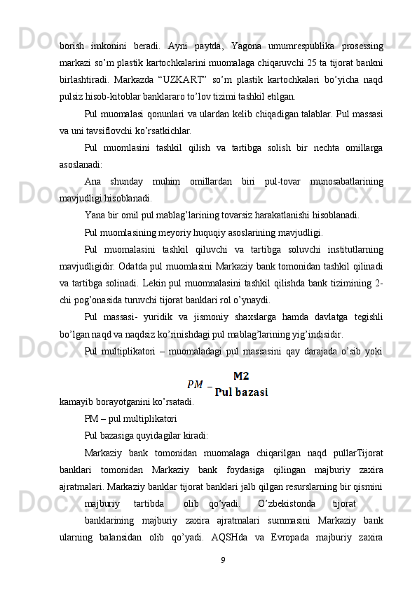 borish   imkonini   beradi.   Ayni   paytda,   Yagona   umumrespublika   prosessing
markazi so’m plastik kartochkalarini muomalaga chiqaruvchi 25 ta tijorat bankni
birlashtiradi.   Markazda   “UZKART”   so’m   plastik   kartochkalari   bo’yicha   naqd
pulsiz hisob-kitoblar banklararo to’lov tizimi tashkil etilgan.
Pul muomalasi qonunlari va ulardan kelib chiqadigan talablar. Pul massasi
va uni tavsiflovchi ko’rsatkichlar.
Pul   muomlasini   tashkil   qilish   va   tartibga   solish   bir   nechta   omillarga
asoslanadi:
Ana   shunday   muhim   omillardan   biri   pul-tovar   munosabatlarining
mavjudligi hisoblanadi.
Yana bir omil pul mablag’larining tovarsiz harakatlanishi hisoblanadi.
Pul muomlasining meyoriy huquqiy asoslarining mavjudligi.
Pul   muomalasini   tashkil   qiluvchi   va   tartibga   soluvchi   institutlarning
mavjudligidir. Odatda pul muomlasini Markaziy bank tomonidan tashkil qilinadi
va  tartibga   solinadi.  Lekin  pul   muomnalasini   tashkil  qilishda   bank  tizimining  2-
chi pog’onasida turuvchi tijorat banklari rol o’ynaydi.
Pul   massasi-   yuridik   va   jismoniy   shaxslarga   hamda   davlatga   tegishli
bo’lgan naqd va naqdsiz ko’rinishdagi pul mablag’larining yig’indisidir.
Pul   multiplikatori   –   muomaladagi   pul   massasini   qay   darajada   o’sib   yoki
kamayib borayotganini ko’rsatadi.
PM – pul multiplikatori
Pul bazasiga quyidagilar kiradi:
Markaziy   bank   tomonidan   muomalaga   chiqarilgan   naqd   pullarTijorat
banklari   tomonidan   Markaziy   bank   foydasiga   qilingan   majburiy   zaxira
ajratmalari. Markaziy banklar tijorat banklari jalb qilgan resurslarning bir qismini
majburiy tartibda olib qo’yadi. O’zbekistonda tijorat
banklarining   majburiy   zaxira   ajratmalari   summasini   Markaziy   bank
ularning   balansidan   olib   qo’yadi.   AQSHda   va   Evropada   majburiy   zaxira
9 