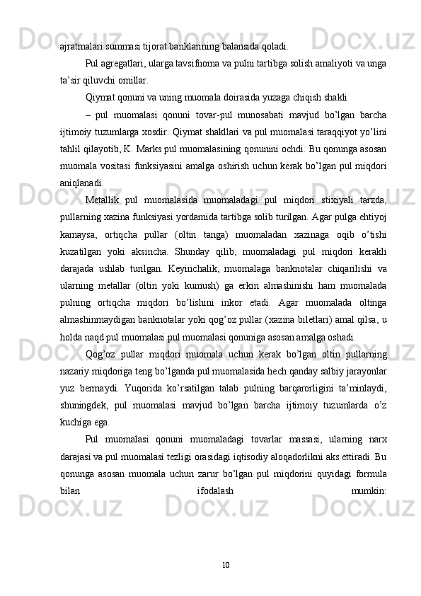 ajratmalari summasi tijorat banklarining balansida qoladi.
Pul agregatlari, ularga tavsifnoma va pulni tartibga solish amaliyoti va unga
ta’sir qiluvchi omillar.
Qiymat qonuni va uning muomala doirasida yuzaga chiqish shakli
–   pul   muomalasi   qonuni   tovar-pul   munosabati   mavjud   bo’lgan   barcha
ijtimoiy tuzumlarga xosdir. Qiymat shakllari va pul muomalasi taraqqiyot yo’lini
tahlil qilayotib, K. Marks pul muomalasining qonunini ochdi. Bu qonunga asosan
muomala vositasi  funksiyasini  amalga oshirish uchun kerak bo’lgan pul miqdori
aniqlanadi.
Metallik   pul   muomalasida   muomaladagi   pul   miqdori   stixiyali   tarzda,
pullarning xazina funksiyasi yordamida tartibga solib turilgan. Agar pulga ehtiyoj
kamaysa,   ortiqcha   pullar   (oltin   tanga)   muomaladan   xazinaga   oqib   o’tishi
kuzatilgan   yoki   aksincha.   Shunday   qilib,   muomaladagi   pul   miqdori   kerakli
darajada   ushlab   turilgan.   Keyinchalik,   muomalaga   banknotalar   chiqarilishi   va
ularning   metallar   (oltin   yoki   kumush)   ga   erkin   almashinishi   ham   muomalada
pulning   ortiqcha   miqdori   bo’lishini   inkor   etadi.   Agar   muomalada   oltinga
almashinmaydigan banknotalar yoki qog’oz pullar (xazina biletlari) amal qilsa, u
holda naqd pul muomalasi pul muomalasi qonuniga asosan amalga oshadi.
Qog’oz   pullar   miqdori   muomala   uchun   kerak   bo’lgan   oltin   pullarning
nazariy miqdoriga teng bo’lganda pul muomalasida hech qanday salbiy jarayonlar
yuz   bermaydi.   Yuqorida   ko’rsatilgan   talab   pulning   barqarorligini   ta’minlaydi,
shuningdek,   pul   muomalasi   mavjud   bo’lgan   barcha   ijtimoiy   tuzumlarda   o’z
kuchiga ega.
Pul   muomalasi   qonuni   muomaladagi   tovarlar   massasi,   ularning   narx
darajasi va pul muomalasi tezligi orasidagi iqtisodiy aloqadorlikni aks ettiradi. Bu
qonunga   asosan   muomala   uchun   zarur   bo’lgan   pul   miqdorini   quyidagi   formula
bilan   ifodalash   mumkin:
10 