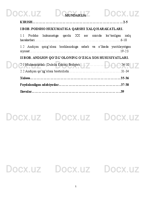 MUNDARIJA
KIRISH………………………………………………………………………2-5
I BOB. PODSHO HUKUMATIGA QARSHI XALQ HARAKATLARI.
1.1   Podsho   hukumatiga   qarshi   XX   asr   oxirida   ko’tarilgan   xalq
harakatlari……………………………………………………………….….6-18
1.2   Andijon   qozg’oloni   boshlanishiga   sabab   va   o’lkada   yuritilayotgan
siyosat………………………………………………………………………19-23
II BOB. ANDIJON QO’ZG’OLONING O’ZIGA XOS HUSUSIYATLARI.
2.1 Muhammadali (Dukchi Eshon) faoliyati……………………………….24-30
2.2 Andijon qo’zg’oloni bostirilishi………………………………………..31-34
Xulosa………………………………………………………………………35-36
Foydalanilgan adabiyotlar………………………………………………..37-38
Ilovalar……………………………………………………………………..39
1 