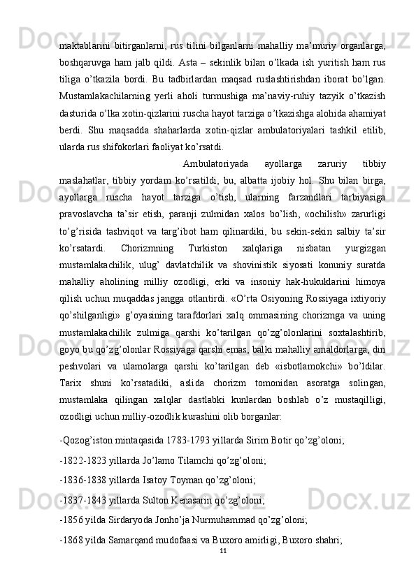 maktablarini   bitirganlarni,   rus   tilini   bilganlarni   mahalliy   ma’muriy   organlarga,
boshqaruvga   ham   jalb   qildi.   Asta   –   sekinlik   bilan   o’lkada   ish   yuritish   ham   rus
tiliga   o’tkazila   bordi.   Bu   tadbirlardan   maqsad   ruslashtirishdan   iborat   bo’lgan.
Mustamlakachilarning   yerli   aholi   turmushiga   ma’naviy-ruhiy   tazyik   o’tkazish
dasturida o’lka xotin-qizlarini ruscha hayot tarziga o’tkazishga alohida ahamiyat
berdi.   Shu   maqsadda   shaharlarda   xotin-qizlar   ambulatoriyalari   tashkil   etilib,
ularda rus shifokorlari faoliyat ko’rsatdi. 
Ambulatoriyada   ayollarga   zaruriy   tibbiy
maslahatlar,   tibbiy   yordam   ko’rsatildi,   bu,   albatta   ijobiy   hol.   Shu   bilan   birga,
ayollarga   ruscha   hayot   tarziga   o’tish,   ularning   farzandlari   tarbiyasiga
pravoslavcha   ta’sir   etish,   paranji   zulmidan   xalos   bo’lish,   «ochilish»   zarurligi
to’g’risida   tashviqot   va   targ’ibot   ham   qilinardiki,   bu   sekin-sekin   salbiy   ta’sir
ko’rsatardi.   Chorizmning   Turkiston   xalqlariga   nisbatan   yurgizgan
mustamlakachilik,   ulug’   davlatchilik   va   shovinistik   siyosati   konuniy   suratda
mahalliy   aholining   milliy   ozodligi,   erki   va   insoniy   hak-hukuklarini   himoya
qilish   uchun   muqaddas   jangga   otlantirdi.   «O’rta   Osiyoning   Rossiyaga   ixtiyoriy
qo’shilganligi»   g’oyasining   tarafdorlari   xalq   ommasining   chorizmga   va   uning
mustamlakachilik   zulmiga   qarshi   ko’tarilgan   qo’zg’olonlarini   soxtalashtirib,
goyo bu qo’zg’olonlar Rossiyaga qarshi emas, balki mahalliy amaldorlarga, din
peshvolari   va   ulamolarga   qarshi   ko’tarilgan   deb   «isbotlamokchi»   bo’ldilar.
Tarix   shuni   ko’rsatadiki,   aslida   chorizm   tomonidan   asoratga   solingan,
mustamlaka   qilingan   xalqlar   dastlabki   kunlardan   boshlab   o’z   mustaqilligi,
ozodligi uchun milliy-ozodlik kurashini olib borganlar:
-Qozog’iston mintaqasida 1783-1793 yillarda Sirim Botir qo’zg’oloni;
-1822-1823 yillarda Jo’lamo Tilamchi qo’zg’oloni;
-1836-1838 yillarda Isatoy Toyman qo’zg’oloni;
-1837-1843 yillarda Sulton Kenasarin qo’zg’oloni;
-1856 yilda Sirdaryoda Jonho’ja Nurmuhammad qo’zg’oloni;
-1868 yilda Samarqand mudofaasi va Buxoro amirligi, Buxoro shahri;
11 