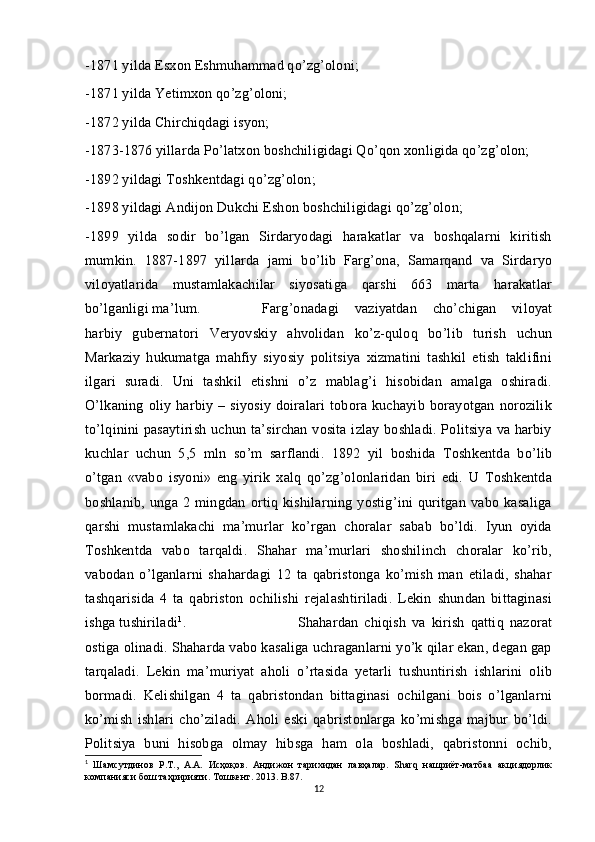 -1871 yilda Esxon Eshmuhammad qo’zg’oloni;
-1871 yilda Yetimxon qo’zg’oloni;
-1872 yilda Chirchiqdagi isyon;
-1873-1876 yillarda Po’latxon boshchiligidagi Qo’qon xonligida qo’zg’olon;
-1892 yildagi Toshkentdagi qo’zg’olon;
-1898 yildagi Andijon Dukchi Eshon boshchiligidagi qo’zg’olon;
-1899   yilda   sodir   bo’lgan   Sirdaryodagi   harakatlar   va   boshqalarni   kiritish
mumkin.   1887-1897   yillarda   jami   bo’lib   Farg’ona,   Samarqand   va   Sirdaryo
viloyatlarida   mustamlakachilar   siyosatiga   qarshi   663   marta   harakatlar
bo’lganligi ma’lum. Farg’onadagi   vaziyatdan   cho’chigan   viloyat
harbiy   gubernatori   Veryovskiy   ahvolidan   ko’z-quloq   bo’lib   turish   uchun
Markaziy   hukumatga   mahfiy   siyosiy   politsiya   xizmatini   tashkil   etish   taklifini
ilgari   suradi.   Uni   tashkil   etishni   o’z   mablag’i   hisobidan   amalga   oshiradi.
O’lkaning   oliy   harbiy   –   siyosiy   doiralari   tobora   kuchayib   borayotgan   norozilik
to’lqinini pasaytirish uchun ta’sirchan vosita izlay boshladi. Politsiya va harbiy
kuchlar   uchun   5,5   mln   so’m   sarflandi.   1892   yil   boshida   Toshkentda   bo’lib
o’tgan   «vabo   isyoni»   eng   yirik   xalq   qo’zg’olonlaridan   biri   edi.   U   Toshkentda
boshlanib,   unga   2   mingdan   ortiq   kishilarning   yostig’ini   quritgan   vabo   kasaliga
qarshi   mustamlakachi   ma’murlar   ko’rgan   choralar   sabab   bo’ldi.   Iyun   oyida
Toshkentda   vabo   tarqaldi.   Shahar   ma’murlari   shoshilinch   choralar   ko’rib,
vabodan   o’lganlarni   shahardagi   12   ta   qabristonga   ko’mish   man   etiladi,   shahar
tashqarisida   4   ta   qabriston   ochilishi   rejalashtiriladi.   Lekin   shundan   bittaginasi
ishga tushiriladi 1
.  Shahardan   chiqish   va   kirish   qattiq   nazorat
ostiga olinadi. Shaharda vabo kasaliga uchraganlarni yo’k qilar ekan, degan gap
tarqaladi.   Lekin   ma’muriyat   aholi   o’rtasida   yetarli   tushuntirish   ishlarini   olib
bormadi.   Kelishilgan   4   ta   qabristondan   bittaginasi   ochilgani   bois   o’lganlarni
ko’mish   ishlari   cho’ziladi.   Aholi   eski   qabristonlarga   ko’mishga   majbur   bo’ldi.
Politsiya   buni   hisobga   olmay   hibsga   ham   ola   boshladi,   qabristonni   ochib,
1
  Шамсутдинов   Р.Т.,   А.А.   Исҳоқов.   Андижон   тарихидан   лавҳалар.   Sharq   нашриёт-матбаа   акциядорлик
компанияси бош таҳририяти.  T ошкент. 2013.  B .87.
12 