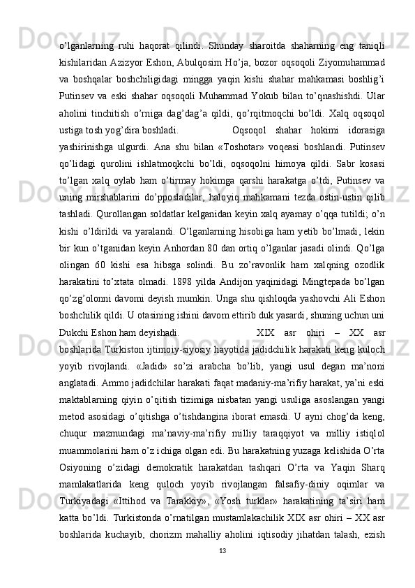 o’lganlarning   ruhi   haqorat   qilindi.   Shunday   sharoitda   shaharning   eng   taniqli
kishilaridan   Azizyor   Eshon,   Abulqosim   Ho’ja,   bozor   oqsoqoli   Ziyomuhammad
va   boshqalar   boshchiligidagi   mingga   yaqin   kishi   shahar   mahkamasi   boshlig’i
Putinsev   va   eski   shahar   oqsoqoli   Muhammad   Yokub   bilan   to’qnashishdi.   Ular
aholini   tinchitish   o’rniga   dag’dag’a   qildi,   qo’rqitmoqchi   bo’ldi.   Xalq   oqsoqol
ustiga tosh yog’dira boshladi.  Oqsoqol   shahar   hokimi   idorasiga
yashirinishga   ulgurdi.   Ana   shu   bilan   «Toshotar»   voqeasi   boshlandi.   Putinsev
qo’lidagi   qurolini   ishlatmoqkchi   bo’ldi,   oqsoqolni   himoya   qildi.   Sabr   kosasi
to’lgan   xalq   oylab   ham   o’tirmay   hokimga   qarshi   harakatga   o’tdi,   Putinsev   va
uning   mirshablarini   do’pposladilar,   haloyiq   mahkamani   tezda   ostin-ustin   qilib
tashladi. Qurollangan soldatlar kelganidan keyin xalq ayamay o’qqa tutildi; o’n
kishi   o’ldirildi   va   yaralandi.   O’lganlarning   hisobiga   ham   yetib   bo’lmadi,   lekin
bir  kun o’tganidan keyin Anhordan 80 dan ortiq o’lganlar  jasadi  olindi. Qo’lga
olingan   60   kishi   esa   hibsga   solindi.   Bu   zo’ravonlik   ham   xalqning   ozodlik
harakatini   to’xtata   olmadi.   1898   yilda   Andijon   yaqinidagi   Mingtepada   bo’lgan
qo’zg’olonni davomi deyish mumkin. Unga shu qishloqda yashovchi Ali Eshon
boshchilik qildi. U otasining ishini davom ettirib duk yasardi, shuning uchun uni
Dukchi Eshon ham deyishadi.  XIX   asr   ohiri   –   XX   asr
boshlarida  Turkiston  ijtimoiy-siyosiy  hayotida   jadidchilik  harakati  keng   kuloch
yoyib   rivojlandi.   «Jadid»   so’zi   arabcha   bo’lib,   yangi   usul   degan   ma’noni
anglatadi. Ammo jadidchilar harakati faqat madaniy-ma’rifiy harakat, ya’ni eski
maktablarning   qiyin   o’qitish   tizimiga   nisbatan   yangi   usuliga   asoslangan   yangi
metod   asosidagi   o’qitishga   o’tishdangina   iborat   emasdi.   U   ayni   chog’da   keng,
chuqur   mazmundagi   ma’naviy-ma’rifiy   milliy   taraqqiyot   va   milliy   istiqlol
muammolarini ham o’z ichiga olgan edi. Bu harakatning yuzaga kelishida O’rta
Osiyoning   o’zidagi   demokratik   harakatdan   tashqari   O’rta   va   Yaqin   Sharq
mamlakatlarida   keng   quloch   yoyib   rivojlangan   falsafiy-diniy   oqimlar   va
Turkiyadagi   «Ittihod   va   Tarakkiy»,   «Yosh   turklar»   harakatining   ta’siri   ham
katta   bo’ldi.   Turkistonda   o’rnatilgan   mustamlakachilik   XIX   asr   ohiri   –   XX   asr
boshlarida   kuchayib,   chorizm   mahalliy   aholini   iqtisodiy   jihatdan   talash,   ezish
13 