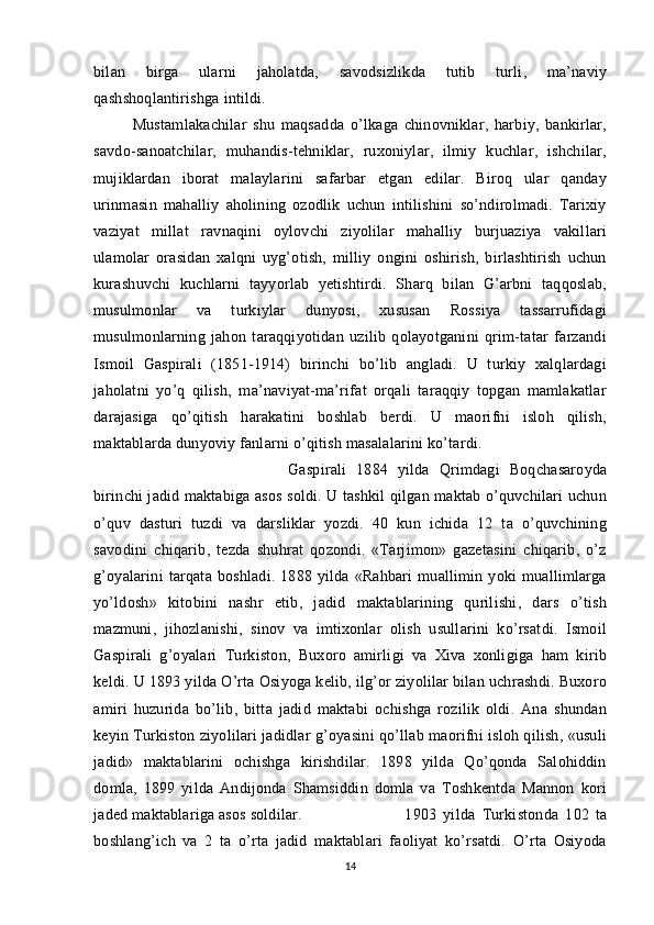 bilan   birga   ularni   jaholatda,   savodsizlikda   tutib   turli,   ma’naviy
qashshoqlantirishga intildi. 
Mustamlakachilar   shu   maqsadda   o’lkaga   chinovniklar,   harbiy,   bankirlar,
savdo-sanoatchilar,   muhandis-tehniklar,   ruxoniylar,   ilmiy   kuchlar,   ishchilar,
mujiklardan   iborat   malaylarini   safarbar   etgan   edilar.   Biroq   ular   qanday
urinmasin   mahalliy   aholining   ozodlik   uchun   intilishini   so’ndirolmadi.   Tarixiy
vaziyat   millat   ravnaqini   oylovchi   ziyolilar   mahalliy   burjuaziya   vakillari
ulamolar   orasidan   xalqni   uyg’otish,   milliy   ongini   oshirish,   birlashtirish   uchun
kurashuvchi   kuchlarni   tayyorlab   yetishtirdi.   Sharq   bilan   G’arbni   taqqoslab,
musulmonlar   va   turkiylar   dunyosi,   xususan   Rossiya   tassarrufidagi
musulmonlarning   jahon   taraqqiyotidan   uzilib   qolayotganini   qrim-tatar   farzandi
Ismoil   Gaspirali   (1851-1914)   birinchi   bo’lib   angladi.   U   turkiy   xalqlardagi
jaholatni   yo’q   qilish,   ma’naviyat-ma’rifat   orqali   taraqqiy   topgan   mamlakatlar
darajasiga   qo’qitish   harakatini   boshlab   berdi.   U   maorifni   isloh   qilish,
maktablarda dunyoviy fanlarni o’qitish masalalarini ko’tardi. 
Gaspirali   1884   yilda   Qrimdagi   Boqchasaroyda
birinchi jadid maktabiga asos soldi. U tashkil qilgan maktab o’quvchilari uchun
o’quv   dasturi   tuzdi   va   darsliklar   yozdi.   40   kun   ichida   12   ta   o’quvchining
savodini   chiqarib,   tezda   shuhrat   qozondi.   «Tarjimon»   gazetasini   chiqarib,   o’z
g’oyalarini   tarqata   boshladi.   1888   yilda   «Rahbari   muallimin   yoki   muallimlarga
yo’ldosh»   kitobini   nashr   etib,   jadid   maktablarining   qurilishi,   dars   o’tish
mazmuni,   jihozlanishi,   sinov   va   imtixonlar   olish   usullarini   ko’rsatdi.   Ismoil
Gaspirali   g’oyalari   Turkiston,   Buxoro   amirligi   va   Xiva   xonligiga   ham   kirib
keldi. U 1893 yilda O’rta Osiyoga kelib, ilg’or ziyolilar bilan uchrashdi. Buxoro
amiri   huzurida   bo’lib,   bitta   jadid   maktabi   ochishga   rozilik   oldi.   Ana   shundan
keyin Turkiston ziyolilari jadidlar g’oyasini qo’llab maorifni isloh qilish, «usuli
jadid»   maktablarini   ochishga   kirishdilar.   1898   yilda   Qo’qonda   Salohiddin
domla,   1899   yilda   Andijonda   Shamsiddin   domla   va   Toshkentda   Mannon   kori
jaded maktablariga asos soldilar.  1903   yilda   Turkistonda   102   ta
boshlang’ich   va   2   ta   o’rta   jadid   maktablari   faoliyat   ko’rsatdi.   O’rta   Osiyoda
14 