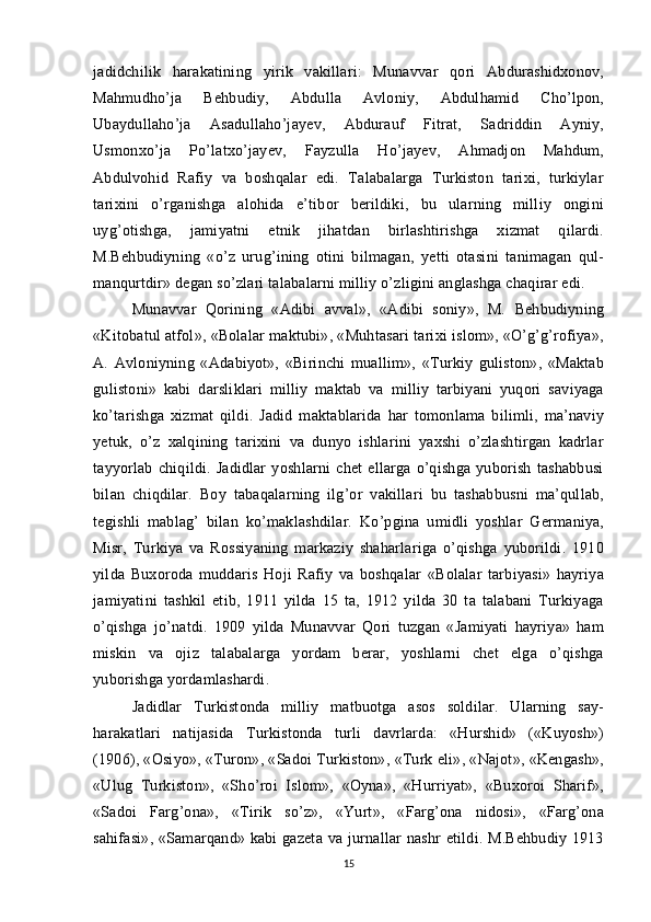 jadidchilik   harakatining   yirik   vakillari:   Munavvar   qori   Abdurashidxonov,
Mahmudho’ja   Behbudiy,   Abdulla   Avloniy,   Abdulhamid   Cho’lpon,
Ubaydullaho’ja   Asadullaho’jayev,   Abdurauf   Fitrat,   Sadriddin   Ayniy,
Usmonxo’ja   Po’latxo’jayev,   Fayzulla   Ho’jayev,   Ahmadjon   Mahdum,
Abdulvohid   Rafiy   va   boshqalar   edi.   Talabalarga   Turkiston   tarixi,   turkiylar
tarixini   o’rganishga   alohida   e’tibor   berildiki,   bu   ularning   milliy   ongini
uyg’otishga,   jamiyatni   etnik   jihatdan   birlashtirishga   xizmat   qilardi.
M.Behbudiyning   «o’z   urug’ining   otini   bilmagan,   yetti   otasini   tanimagan   qul-
manqurtdir» degan so’zlari talabalarni milliy o’zligini anglashga chaqirar edi.
Munavvar   Qorining   «Adibi   avval»,   «Adibi   soniy»,   M.   Behbudiyning
«Kitobatul atfol», «Bolalar maktubi», «Muhtasari tarixi islom», «O’g’g’rofiya»,
A.   Avloniyning   «Adabiyot»,   «Birinchi   muallim»,   «Turkiy   guliston»,   «Maktab
gulistoni»   kabi   darsliklari   milliy   maktab   va   milliy   tarbiyani   yuqori   saviyaga
ko’tarishga   xizmat   qildi.   Jadid   maktablarida   har   tomonlama   bilimli,   ma’naviy
yetuk,   o’z   xalqining   tarixini   va   dunyo   ishlarini   yaxshi   o’zlashtirgan   kadrlar
tayyorlab   chiqildi.   Jadidlar   yoshlarni   chet   ellarga   o’qishga   yuborish   tashabbusi
bilan   chiqdilar.   Boy   tabaqalarning   ilg’or   vakillari   bu   tashabbusni   ma’qullab,
tegishli   mablag’   bilan   ko’maklashdilar.   Ko’pgina   umidli   yoshlar   Germaniya,
Misr,   Turkiya   va   Rossiyaning   markaziy   shaharlariga   o’qishga   yuborildi.   1910
yilda   Buxoroda   muddaris   Hoji   Rafiy   va   boshqalar   «Bolalar   tarbiyasi»   hayriya
jamiyatini   tashkil   etib,   1911   yilda   15   ta,   1912   yilda   30   ta   talabani   Turkiyaga
o’qishga   jo’natdi.   1909   yilda   Munavvar   Qori   tuzgan   «Jamiyati   hayriya»   ham
miskin   va   ojiz   talabalarga   yordam   berar,   yoshlarni   chet   elga   o’qishga
yuborishga yordamlashardi. 
Jadidlar   Turkistonda   milliy   matbuotga   asos   soldilar.   Ularning   say-
harakatlari   natijasida   Turkistonda   turli   davrlarda:   «Hurshid»   («Kuyosh»)
(1906), «Osiyo», «Turon», «Sadoi Turkiston», «Turk eli», «Najot», «Kengash»,
«Ulug   Turkiston»,   «Sho’roi   Islom»,   «Oyna»,   «Hurriyat»,   «Buxoroi   Sharif»,
«Sadoi   Farg’ona»,   «Tirik   so’z»,   «Yurt»,   «Farg’ona   nidosi»,   «Farg’ona
sahifasi»,  «Samarqand» kabi  gazeta  va jurnallar  nashr  etildi. M.Behbudiy  1913
15 