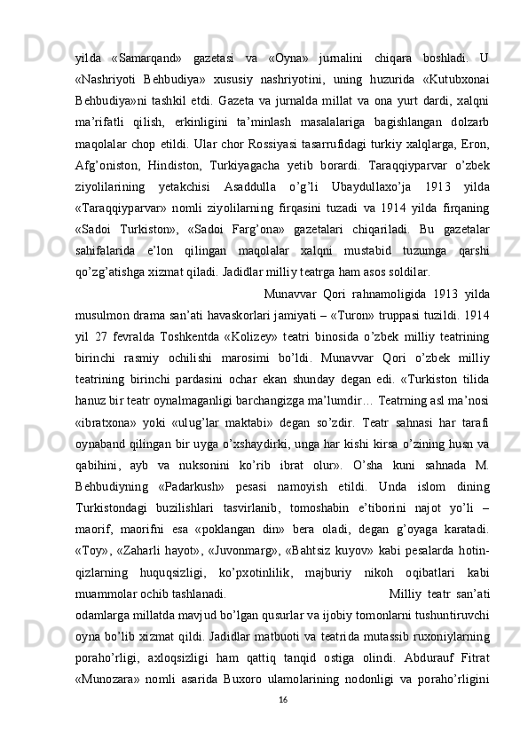 yilda   «Samarqand»   gazetasi   va   «Oyna»   jurnalini   chiqara   boshladi.   U
«Nashriyoti   Behbudiya»   xususiy   nashriyotini,   uning   huzurida   «Kutubxonai
Behbudiya»ni   tashkil   etdi.   Gazeta   va   jurnalda   millat   va   ona   yurt   dardi,   xalqni
ma’rifatli   qilish,   erkinligini   ta’minlash   masalalariga   bagishlangan   dolzarb
maqolalar   chop   etildi.   Ular   chor   Rossiyasi   tasarrufidagi   turkiy   xalqlarga,   Eron,
Afg’oniston,   Hindiston,   Turkiyagacha   yetib   borardi.   Taraqqiyparvar   o’zbek
ziyolilarining   yetakchisi   Asaddulla   o’g’li   Ubaydullaxo’ja   1913   yilda
«Taraqqiyparvar»   nomli   ziyolilarning   firqasini   tuzadi   va   1914   yilda   firqaning
«Sadoi   Turkiston»,   «Sadoi   Farg’ona»   gazetalari   chiqariladi.   Bu   gazetalar
sahifalarida   e’lon   qilingan   maqolalar   xalqni   mustabid   tuzumga   qarshi
qo’zg’atishga xizmat qiladi. Jadidlar milliy teatrga ham asos soldilar. 
Munavvar   Qori   rahnamoligida   1913   yilda
musulmon drama san’ati havaskorlari jamiyati – «Turon» truppasi tuzildi. 1914
yil   27   fevralda   Toshkentda   «Kolizey»   teatri   binosida   o’zbek   milliy   teatrining
birinchi   rasmiy   ochilishi   marosimi   bo’ldi.   Munavvar   Qori   o’zbek   milliy
teatrining   birinchi   pardasini   ochar   ekan   shunday   degan   edi.   «Turkiston   tilida
hanuz bir teatr oynalmaganligi barchangizga ma’lumdir… Teatrning asl ma’nosi
«ibratxona»   yoki   «ulug’lar   maktabi»   degan   so’zdir.   Teatr   sahnasi   har   tarafi
oynaband qilingan bir uyga o’xshaydirki, unga har  kishi  kirsa o’zining husn va
qabihini,   ayb   va   nuksonini   ko’rib   ibrat   olur».   O’sha   kuni   sahnada   M.
Behbudiyning   «Padarkush»   pesasi   namoyish   etildi.   Unda   islom   dining
Turkistondagi   buzilishlari   tasvirlanib,   tomoshabin   e’tiborini   najot   yo’li   –
maorif,   maorifni   esa   «poklangan   din»   bera   oladi,   degan   g’oyaga   karatadi.
«Toy»,   «Zaharli   hayot»,   «Juvonmarg»,   «Bahtsiz   kuyov»   kabi   pesalarda   hotin-
qizlarning   huquqsizligi,   ko’pxotinlilik,   majburiy   nikoh   oqibatlari   kabi
muammolar ochib tashlanadi.  Milliy   teatr   san’ati
odamlarga millatda mavjud bo’lgan qusurlar va ijobiy tomonlarni tushuntiruvchi
oyna  bo’lib  xizmat   qildi.  Jadidlar   matbuoti   va   teatrida  mutassib   ruxoniylarning
poraho’rligi,   axloqsizligi   ham   qattiq   tanqid   ostiga   olindi.   Abdurauf   Fitrat
«Munozara»   nomli   asarida   Buxoro   ulamolarining   nodonligi   va   poraho’rligini
16 