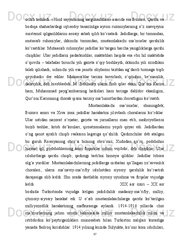 ochib tashladi. «Hind sayyohining sarguzashtlari» asarida esa Buxoro, Qarshi va
boshqa   shaharlardagi   iqtisodiy   tanazzulga   ayrim   ruxoniylarning   o’z   mavqeyini
suistemol qilganliklarini asosiy sabab qilib ko’rsatadi. Jadidlarga, bir tomondan,
mutassib   ruhoniylar,   ikkinchi   tomondan,   mustamlakachi   ma’murlar   qarshilik
ko’rsatdilar. Mutaassib ruhoniylar jadidlar ko’targan barcha yangiliklarga qarshi
chiqdilar. Ular jadidlarni padarkushlar, maktablari haqida esa «bu hil maktabda
o’quvchi – talabalar birinchi yili gazeta o’qiy boshlaydi, ikkinchi yili ozodlikni
talab qilishadi, uchinchi yili esa janobi oliylarini taxtdan ag’darib turmaga tiqib
qoyishadi»   der   edilar.   Mutaassiblar   tarixni   tasvirlash,   o’qitishni,   be’manilik,
dahriylik,   deb   hisoblashdi.   M.   Behbudiy   ularni   fosh   qilar   ekan,   Qur’oni   Karim
ham,   Muhammad   payg’ambarning   hadislari   ham   tarixga   dahldor   ekanligini,
Qur’oni Karimning chorak qismi tarixiy ma’lumotlardan iboratligini ko’rsatdi. 
Mustamlakachi   ma’murlar,   shuningdek,
Buxoro   amiri   va   Xiva   xoni   jadidlar   harakatini   jilovlash   choralarini   ko’rdilar.
Ular   ustidan   nazorat   o’rnatar,   gazeta   va   jurnallarni   man   etib,   nashriyotlarini
buzib   tashlar,   kitob   do’konlari,   qiroatxonalarini   yopib   qoyar   edi.   Jadidlardan
o’ng   qanot   ajralib   chiqib   reaksion   lageriga   qo’shildi.   Qadimchilar   deb   atalgan
bu   guruh   Rossiyaning   obro’si   bizning   obro’miz,   Xudodan   qo’rq,   podshohni
hurmat   qil,   podshohlarning   amri   fuqarolar   uchun   vojibdir,   deb   chiqdilar.   Ular
islohotlarga   qarshi   chiqib,   qadimgi   tartibni   himoya   qildilar.   Jadidlar   tobora
olg’a   yurdilar.   Mustamlakachilarning   jadidlarga   nisbatan   qo’llagan   zo’ravonlik
choralari,   ularni   ma’naviy-ma’rifiy   islohotdan   siyosiy   qarshilik   ko’rsatish
darajasiga   olib   keldi.   Shu   orada   dastlabki   siyosiy   uyushma   va   firqalar   vujudga
keldi.  XIX   asr   oxiri   –   XX   asr
boshida   Turkistonda   vujudga   kelgan   jadidchilik   madaniy-ma’rifiy,   milliy,
ijtimoiy-siyosiy   harakat   edi.   U   o’sib   mustamlakachilarga   qarshi   ko’tarilgan
milliyozodlik   harakatining   mafkurasiga   aylandi.   1914-1916   yillarda   chor
ma’murlarining   jahon   urushi   bahonasida   milliy   mustamlakachilik   zulmi   va
istibdodini   ko’paytirganliklari   munosabati   bilan   Turkiston   xalqlari   kurashga
yanada faolroq kirishdilar. 1914 yilning kuzida Sulyukta, ko’mir koni ishchilari,
17 