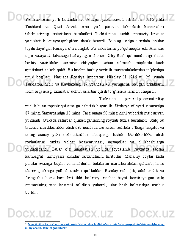 Yettisuv   temir   yo’li   hodimlari   va   Andijon   paxta   zavodi   ishchilari,   1916   yilda
Toshkent   va   Qizil   Arvot   temir   yo’l   parovoz   ta’mirlash   korxonalari
ishchilarining   ishtashlash   harakatlari   Turkistonda   kuchli   ommaviy   larzalar
yaqinlashib   kelayotganligidan   darak   berardi.   Buning   ustiga   urushda   holdan
toydirilayotgan   Rossiya   o’n   minglab   o’z   askarlarini   yo’qotmoqda   edi.   Ana   shu
og’ir vaziyatda talvasaga  tushayotgan chorizm Oliy Bosh qo’mondonligi  shtabi
harbiy   vazirlikdan   «armiya   ehtiyojlari   uchun   salmoqli   miqdorda   kuch
ajratish»ni so’rab qoldi. Bu kuchni harbiy vazirlik mustamlakalardan to’plashga
umid   bog’ladi.   Natijada   Rossiya   imperatori   Nikolay   II   1916   yil   25   iyunda
Turkiston,   Sibir   va   Kavkazdagi   19   yoshdan   43   yoshgacha   bo’lgan   erkaklarni
front orqasidagi xizmatlar uchun safarbar qilish to’g’risida farmon chiqardi. 
Turkiston   general-gubernatorliga
zudlik  bilan   topshiriqni   amalga   oshirish   buyurilib,   Sirdaryo  viloyati   zimmasiga
87 ming, Samarqandga 38 ming, Farg’onaga 50 ming kishi yuborish majburiyati
yuklandi.  O’lkada   safarbar  qilinadiganlarning  royxati   tuzila  boshlandi.  Xalq  bu
tadbirni mardikorlikka olish deb nomladi. Bu xabar tezlikda o’lkaga tarqaldi va
uning   asosiy   yuki   mehnatkashlar   tabaqasiga   tushdi.   Mardikorlikka   olish
royhatlarini   tuzish   volost   boshqaruvlari,   oqsoqollar   va   ellikboshilarga
yuklatilgandi.   Bular   o’z   manfaatlari   yo’lida   foydalanib,   royxatga   asosan
kambag’al,   himoyasiz   kishilar   farzandlarini   kiritdilar.   Mahalliy   boylar   katta
poralar   evaziga   boylar   va   amaldorlar   bolalarini   mardikorlikdan   qoldirib,   hatto
ularning   o’rniga   yollash   usulini   qo’lladilar.   Bunday   nohaqlik,   adolatsizlik   va
firibgarlik   busiz   ham   biri   ikki   bo’lmay,   nochor   hayot   kechirayotgan   xalq
ommasining   sabr   kosasini   to’ldirib   yubordi,   ular   bosh   ko’tarishga   majbur
bo’ldi 1
.
1
  https    ://    milliycha    .   uz    /   chor    -   rossiyasining    -   turkistonni    -   bosib    -   olishi    -   chorizm    -   istibdodiga    -   qarshi    -   turkiston    -   xalqlarining    -  
milliy    -   ozodlik    -   kurashi    -   jadidchilik    /  
18 