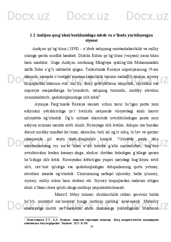 1.2 Andijon qozg’oloni boshlanishiga sabab va o’lkada yuritilayotgan
siyosat
           Andijon qo zg oloni (1898)  - o zbek xalqining mustamlakachilik  va milliyʻ ʻ ʻ
zulmga qarshi ozodlik harakati. Dukchi Eshon qo zg oloni (voqeasi) nomi bilan	
ʻ ʻ
ham   mashhur.   Unga   Andijon   uezdining   Mingtepa   qishlog ilik   Muhammadali	
ʻ
xalfa   Sobir   o g li   rahbarlik   qilgan.   Turkistonda   Rossiya   imperiyasining   19-asr	
ʻ ʻ
ikkinchi   yarmida   o rnatgan   mustam-lakachilik   tuzumi   mahalliy   aholini   siyosiy	
ʻ
huquqlardan   mahrum  etdi,  mil-liy,  diniy  qadriyatlarini  tahqirladi,  iqtisodini  esa
imperiya   maqsadlariga   bo ysundirib,   xalqning   turmushi,   moddiy   ahvolini	
ʻ
yomonlashtirib, qashshoqlanishiga olib keldi 1
. 
Ayniqsa   Farg onada   Rossiya   sanoati   uchun   zarur   bo lgan   paxta   xom	
ʻ ʻ
ashyosini   yetishtirishga   zo r   berilishi   natijasida   viloyatdagi   aholi   hayoti	
ʻ
nihoyatda   og irlashdi.   Og ir   mehnat   sharoitida   yetishtiriladigan   paxta   xom	
ʻ ʻ
ashyosi   arzimas  narxda  sotib   olinib,  Rossiyaga   olib  ketilar,  dehqon   esa  bundan
durust moddiy manfaat ko rmay, aksincha, turli xil og ir soliq, to lov va qarzlar	
ʻ ʻ ʻ
iskanjasida   yil   sayin   qash-shoqlashib   borardi.   Viloyatda   paxta   ekin
maydonlarining   tez   sur’at   bilan   o sib   borishi   g alla   mahsulotlari,   bug doy	
ʻ ʻ ʻ
yetishtirishni   keskin   kamayi-shiga,   aholini   chetdan   keladigan   g allaga   qaram	
ʻ
bo lishiga   olib   keldi.   Rossiyadan   keltirilgan   yuqori   narxdagi   bug doyni   sotib	
ʻ ʻ
olib,   iste mol   qilishga   esa   qashshoqlashgan   dehqonlarning   qurbi   yetmay,	
ʼ
ahvollari   yanada   og irlashdi.   Chorizmning   nafaqat   iqtisodiy,   balki   ijtimoiy,	
ʻ
siyosiy,   milliy   zulmi   ham   cheksiz   edi.   Siyosiy   huquqlardan   mahrum   etilgan
aholi o lkani idora qilish ishiga mutlaqo yaqinlashtirilmasdi. 	
ʻ
Maorif,   tibbiy   xizmat,   obodonchilik   ishlari   qarovsiz   holda
bo lib,   mustabid   ma muriyat   bunga   mutlaqo   mablag   ajrat-masdi.   Mahalliy	
ʻ ʼ ʻ
ahamiyatga   molik   sarf-harajatlar   aholi   zimmasiga   yuklatilgandi.   Hukmron
1
  Шамсутдинов   Р.Т.,   А.А.   Исҳоқов.   Андижон   тарихидан   лавҳалар.   Sharq   нашриёт-матбаа   акциядорлик
компанияси бош таҳририяти.  T ошкент. 2013.  B .106.
19 