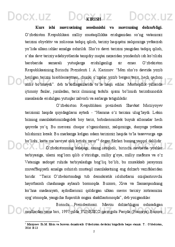 KIRISH
Kurs   ishi   mavzusining   asoslanishi   va   mavzuning   dolzarbligi.
O‘zbekiston   Respublikasi   milliy   mustaqillikka   erishganidan   so’ng   vatanimiz
tarixini  obyektiv va xolisona  tadqiq qilish, tarixiy haqiqatni  xalqimizga yetkazish
yo’lida ulkan ishlar  amalga oshirildi. Sho‘ro davri tarixini yangidan tadqiq qilish,
o’sha davr tarixiy adabiyotlarida tanqidiy nuqtai nazaridan yondashib ish ko’rilishi
barobarida   samarali   yutuqlarga   erishilganligi   sir   emas.   O‘zbekiston
Respublikasining   Birinchi   Prezidenti   I.   A.   Karimov:   “Men   sho’ro   davrida   yozib
berilgan tarixni hisoblamayman, chunki  o’zgalar  yozib bergan tarix, hech qachon
xolis   bo’lmaydi”.   deb   ta’kidlaganlarida   to’la   haqli   edilar.   Mustaqillik   yillarida
ijtimoiy   fanlar,   jumladan,   tarix   ilmining   tarkibi   qismi   bo’lmish   tarixshunoslik
masalasida erishilgan yutuqlar zalvorli va asrlarga tatigulikdir. 
O’zbekiston   Respublikasi   prezidenti   Shavkat   Mirziyoyev
tariximiz   haqida   quyidagilarni   aytadi   -   “Hamma   o z   tarixini   ulug laydi.   Lekinʻ ʻ
bizning   mamlakatimizdagidek   boy   tarix,   bobolarimizdek   buyuk   allomalar   hech
qayerda   yo q.   Bu   merosni   chuqur   o rganishimiz,   xalqimizga,   dunyoga   yetkaza	
ʻ ʻ
bilishimiz kerak. Bu markazga kelgan odam tariximiz haqida to la tasavvurga ega	
ʻ
bo lishi, katta ma naviyat olib ketishi zarur”	
ʻ ʼ 1
 degan fikrlari buning yaqqol dalilidir.
О ‘zbekistonning   kelajagi,   uning   istiqboli,   birinchi   navbatda   yoshlar
tarbiyasiga,   ularni   sog‘lom   qilib   о ‘stirishga,   milliy   g‘oya,   milliy   mafkura   va   о ‘z
Vataniga   sadoqat   ruhida   tarbiyalashga   bog‘liq   b о ‘lib,   bu   murakkab   jarayonni
muvaffaqiyatli   amalga   oshirish   mustaqil   mamlakatning   eng   dolzarb   vazifalaridan
biridir.   “Tarix   O’zbekistondagi   tub   demokratik   islohotlarni   oziqlantiruvchi
hayotbaxsh   chashmaga   aylanib   bormoqda.   Buxoro,   Xiva   va   Samarqandning
ko’hna   madaniyati,   ajdodlarimiz   qoldirgan   ulkan   meros   tarixiy   xotiramizni
uyg’otmoqda, yangicha fuqarolik ongini shakllantimoqda”, deb yozgandilar. 
Birinchi   Prezidentimiz.   Mavzu   dolzarbligini   oshiradigan
omillardan yana biri, 1997-yilda YUNESKO qarorgohi Parijda (Fransiya) Buxoro
1
  Mirziyoev   Sh.M.   Erkin   va   farovon   demokratik   O‘zbekiston   davlatini   birgalikda   barpo   etamiz.   T .:   O ‘ zbekiston ,
2016. B.13
2 