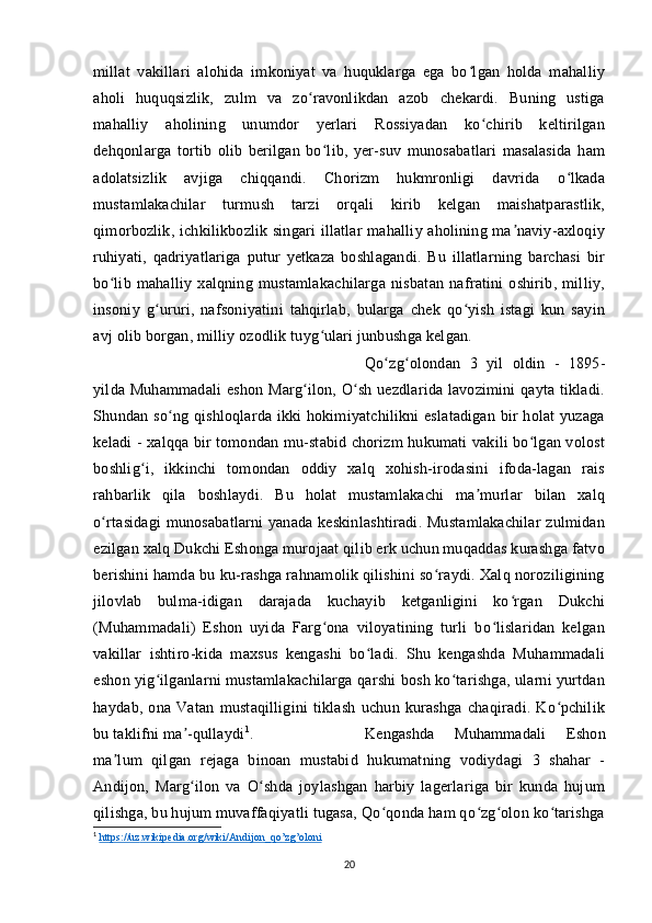 millat   vakillari   alohida   imkoniyat   va   huquklarga   ega   bo lgan   holda   mahalliyʻ
aholi   huquqsizlik,   zulm   va   zo ravonlikdan   azob   chekardi.   Buning   ustiga	
ʻ
mahalliy   aholining   unumdor   yerlari   Rossiyadan   ko chirib   keltirilgan	
ʻ
dehqonlarga   tortib   olib   berilgan   bo lib,   yer-suv   munosabatlari   masalasida   ham	
ʻ
adolatsizlik   avjiga   chiqqandi.   Chorizm   hukmronligi   davrida   o lkada	
ʻ
mustamlakachilar   turmush   tarzi   orqali   kirib   kelgan   maishatparastlik,
qimorbozlik, ichkilikbozlik singari illatlar mahalliy aholining ma naviy-axloqiy	
ʼ
ruhiyati,   qadriyatlariga   putur   yetkaza   boshlagandi.   Bu   illatlarning   barchasi   bir
bo lib   mahalliy   xalqning   mustamlakachilarga   nisbatan   nafratini   oshirib,   milliy,	
ʻ
insoniy   g ururi,   nafsoniyatini   tahqirlab,   bularga   chek   qo yish   istagi   kun   sayin	
ʻ ʻ
avj olib borgan, milliy ozodlik tuyg ulari junbushga kelgan. 	
ʻ
Qo zg olondan   3   yil   oldin   -   1895-	
ʻ ʻ
yilda Muhammadali  eshon Marg ilon, O sh uezdlarida lavozimini qayta tikladi.	
ʻ ʻ
Shundan so ng qishloqlarda ikki hokimiyatchilikni eslatadigan bir holat yuzaga	
ʻ
keladi - xalqqa bir tomondan mu-stabid chorizm hukumati vakili bo lgan volost	
ʻ
boshlig i,   ikkinchi   tomondan   oddiy   xalq   xohish-irodasini   ifoda-lagan   rais	
ʻ
rahbarlik   qila   boshlaydi.   Bu   holat   mustamlakachi   ma murlar   bilan   xalq	
ʼ
o rtasidagi munosabatlarni yanada keskinlashtiradi. Mustamlakachilar zulmidan	
ʻ
ezilgan xalq Dukchi Eshonga murojaat qilib erk uchun muqaddas kurashga fatvo
berishini hamda bu ku-rashga rahnamolik qilishini so raydi. Xalq noroziligining	
ʻ
jilovlab   bulma-idigan   darajada   kuchayib   ketganligini   ko rgan   Dukchi	
ʻ
(Muhammadali)   Eshon   uyida   Farg ona   viloyatining   turli   bo lislaridan   kelgan	
ʻ ʻ
vakillar   ishtiro-kida   maxsus   kengashi   bo ladi.   Shu   kengashda   Muhammadali	
ʻ
eshon yig ilganlarni mustamlakachilarga qarshi bosh ko tarishga, ularni yurtdan	
ʻ ʻ
haydab,   ona   Vatan   mustaqilligini   tiklash   uchun   kurashga   chaqiradi.   Ko pchilik	
ʻ
bu taklifni ma -qullaydi	
ʼ 1
.  Kengashda   Muhammadali   Eshon
ma lum   qilgan   rejaga   binoan   mustabid   hukumatning   vodiydagi   3   shahar   -	
ʼ
Andijon,   Marg ilon   va   O shda   joylashgan   harbiy   lagerlariga   bir   kunda   hujum	
ʻ ʻ
qilishga, bu hujum muvaffaqiyatli tugasa, Qo qonda ham qo zg olon ko tarishga	
ʻ ʻ ʻ ʻ
1
  https    ://    uz    .   wikipedia    .   org    /   wiki    /   Andijon    _   qo    ’   zg    ’   oloni   
20 