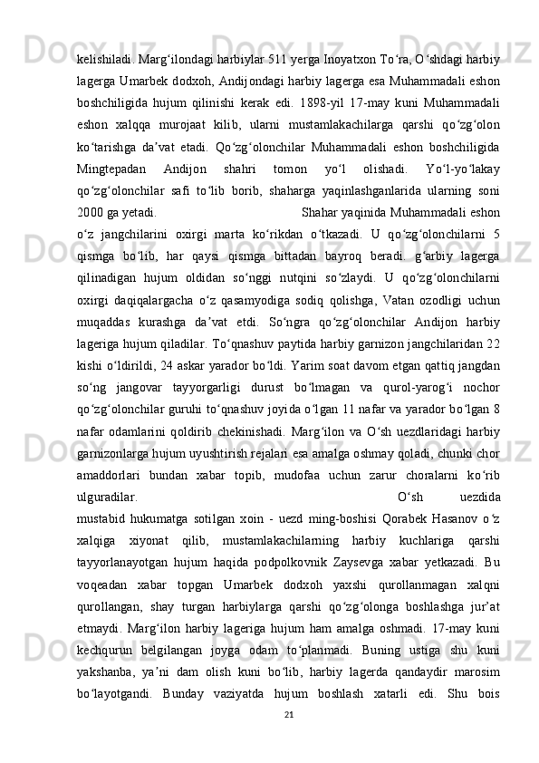 kelishiladi. Marg ilondagi harbiylar 511 yerga Inoyatxon To ra, O shdagi harbiyʻ ʻ ʻ
lagerga Umarbek dodxoh, Andijondagi  harbiy lagerga esa  Muhammadali  eshon
boshchiligida   hujum   qilinishi   kerak   edi.   1898-yil   17-may   kuni   Muhammadali
eshon   xalqqa   murojaat   kilib,   ularni   mustamlakachilarga   qarshi   qo zg olon	
ʻ ʻ
ko tarishga   da vat   etadi.   Qo zg olonchilar   Muhammadali   eshon   boshchiligida	
ʻ ʼ ʻ ʻ
Mingtepadan   Andijon   shahri   tomon   yo l   olishadi.   Yo l-yo lakay	
ʻ ʻ ʻ
qo zg olonchilar   safi   to lib   borib,   shaharga   yaqinlashganlarida   ularning   soni	
ʻ ʻ ʻ
2000 ga yetadi.  Shahar yaqinida Muhammadali eshon
o z   jangchilarini   oxirgi   marta   ko rikdan   o tkazadi.   U   qo zg olonchilarni   5
ʻ ʻ ʻ ʻ ʻ
qismga   bo lib,   har   qaysi   qismga   bittadan   bayroq   beradi.   g arbiy   lagerga	
ʻ ʻ
qilinadigan   hujum   oldidan   so nggi   nutqini   so zlaydi.   U   qo zg olonchilarni	
ʻ ʻ ʻ ʻ
oxirgi   daqiqalargacha   o z   qasamyodiga   sodiq   qolishga,   Vatan   ozodligi   uchun	
ʻ
muqaddas   kurashga   da vat   etdi.   So ngra   qo zg olonchilar   Andijon   harbiy
ʼ ʻ ʻ ʻ
lageriga hujum qiladilar. To qnashuv paytida harbiy garnizon jangchilaridan 22	
ʻ
kishi o ldirildi, 24 askar yarador bo ldi. Yarim soat davom etgan qattiq jangdan	
ʻ ʻ
so ng   jangovar   tayyorgarligi   durust   bo lmagan   va   qurol-yarog i   nochor	
ʻ ʻ ʻ
qo zg olonchilar guruhi to qnashuv joyida o lgan 11 nafar va yarador bo lgan 8
ʻ ʻ ʻ ʻ ʻ
nafar   odamlarini   qoldirib   chekinishadi.   Marg ilon   va   O sh   uezdlaridagi   harbiy	
ʻ ʻ
garnizonlarga hujum uyushtirish rejalari esa amalga oshmay qoladi, chunki chor
amaddorlari   bundan   xabar   topib,   mudofaa   uchun   zarur   choralarni   ko rib	
ʻ
ulguradilar.  O sh   uezdida	
ʻ
mustabid   hukumatga   sotilgan   xoin   -   uezd   ming-boshisi   Qorabek   Hasanov   o z	
ʻ
xalqiga   xiyonat   qilib,   mustamlakachilarning   harbiy   kuchlariga   qarshi
tayyorlanayotgan   hujum   haqida   podpolkovnik   Zaysevga   xabar   yetkazadi.   Bu
voqeadan   xabar   topgan   Umarbek   dodxoh   yaxshi   qurollanmagan   xalqni
qurollangan,   shay   turgan   harbiylarga   qarshi   qo zg olonga   boshlashga   jur’at	
ʻ ʻ
etmaydi.   Marg ilon   harbiy   lageriga   hujum   ham   amalga   oshmadi.   17-may   kuni	
ʻ
kechqurun   belgilangan   joyga   odam   to planmadi.   Buning   ustiga   shu   kuni	
ʻ
yakshanba,   ya ni   dam   olish   kuni   bo lib,   harbiy   lagerda   qandaydir   marosim	
ʼ ʻ
bo layotgandi.   Bunday   vaziyatda   hujum   boshlash   xatarli   edi.   Shu   bois	
ʻ
21 