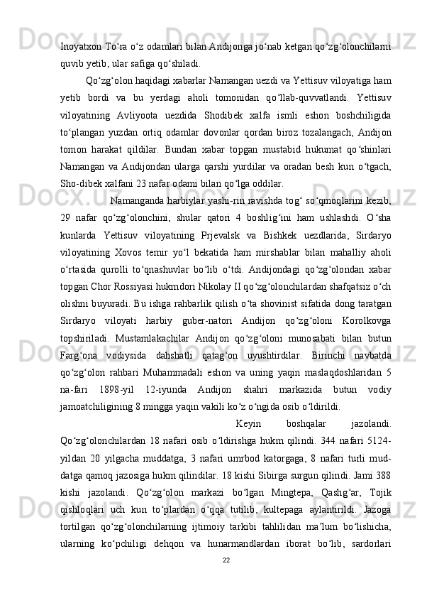 Inoyatxon To ra o z odamlari bilan Andijonga jo nab ketgan qo zg olonchilarniʻ ʻ ʻ ʻ ʻ
quvib yetib, ular safiga qo shiladi. 	
ʻ
Qo zg olon haqidagi xabarlar Namangan uezdi va Yettisuv viloyatiga ham	
ʻ ʻ
yetib   bordi   va   bu   yerdagi   aholi   tomonidan   qo llab-quvvatlandi.   Yettisuv	
ʻ
viloyatining   Avliyoota   uezdida   Shodibek   xalfa   ismli   eshon   boshchiligida
to plangan   yuzdan   ortiq   odamlar   dovonlar   qordan   biroz   tozalangach,   Andijon	
ʻ
tomon   harakat   qildilar.   Bundan   xabar   topgan   mustabid   hukumat   qo shinlari	
ʻ
Namangan   va   Andijondan   ularga   qarshi   yurdilar   va   oradan   besh   kun   o tgach,
ʻ
Sho-dibek xalfani 23 nafar odami bilan qo lga oddilar. 	
ʻ
Namanganda  harbiylar   yashi-rin  ravishda   tog  so qmoqlarini   kezib,	
ʻ ʻ
29   nafar   qo zg olonchini,   shular   qatori   4   boshlig ini   ham   ushlashdi.   O sha	
ʻ ʻ ʻ ʻ
kunlarda   Yettisuv   viloyatining   Prjevalsk   va   Bishkek   uezdlarida,   Sirdaryo
viloyatining   Xovos   temir   yo l   bekatida   ham   mirshablar   bilan   mahalliy   aholi	
ʻ
o rtasida   qurolli   to qnashuvlar   bo lib   o tdi.   Andijondagi   qo zg olondan   xabar	
ʻ ʻ ʻ ʻ ʻ ʻ
topgan Chor Rossiyasi hukmdori Nikolay II qo zg olonchilardan shafqatsiz o ch	
ʻ ʻ ʻ
olishni  buyuradi.  Bu  ishga   rahbarlik  qilish  o ta  shovinist   sifatida  dong  taratgan	
ʻ
Sirdaryo   viloyati   harbiy   guber-natori   Andijon   qo zg oloni   Korolkovga	
ʻ ʻ
topshiriladi.   Mustamlakachilar   Andijon   qo zg oloni   munosabati   bilan   butun	
ʻ ʻ
Farg ona   vodiysida   dahshatli   qatag on   uyushtirdilar.   Birinchi   navbatda	
ʻ ʻ
qo zg olon   rahbari   Muhammadali   eshon   va   uning   yaqin   maslaqdoshlaridan   5	
ʻ ʻ
na-fari   1898-yil   12-iyunda   Andijon   shahri   markazida   butun   vodiy
jamoatchiligining 8 mingga yaqin vakili ko z o ngida osib o ldirildi. 	
ʻ ʻ ʻ
Keyin   boshqalar   jazolandi.
Qo zg olonchilardan   18   nafari   osib   o ldirishga   hukm   qilindi.   344   nafari   5124-	
ʻ ʻ ʻ
yildan   20   yilgacha   muddatga,   3   nafari   umrbod   katorgaga,   8   nafari   turli   mud-
datga qamoq jazosiga hukm qilindilar. 18 kishi Sibirga surgun qilindi. Jami 388
kishi   jazolandi.   Qo zg olon   markazi   bo lgan   Mingtepa,   Qashg ar,   Tojik	
ʻ ʻ ʻ ʻ
qishloqlari   uch   kun   to plardan   o qqa   tutilib,   kultepaga   aylantirildi.   Jazoga	
ʻ ʻ
tortilgan   qo zg olonchilarning   ijtimoiy   tarkibi   tahlilidan   ma lum   bo lishicha,	
ʻ ʻ ʼ ʻ
ularning   ko pchiligi   dehqon   va   hunarmandlardan   iborat   bo lib,   sardorlari
ʻ ʻ
22 