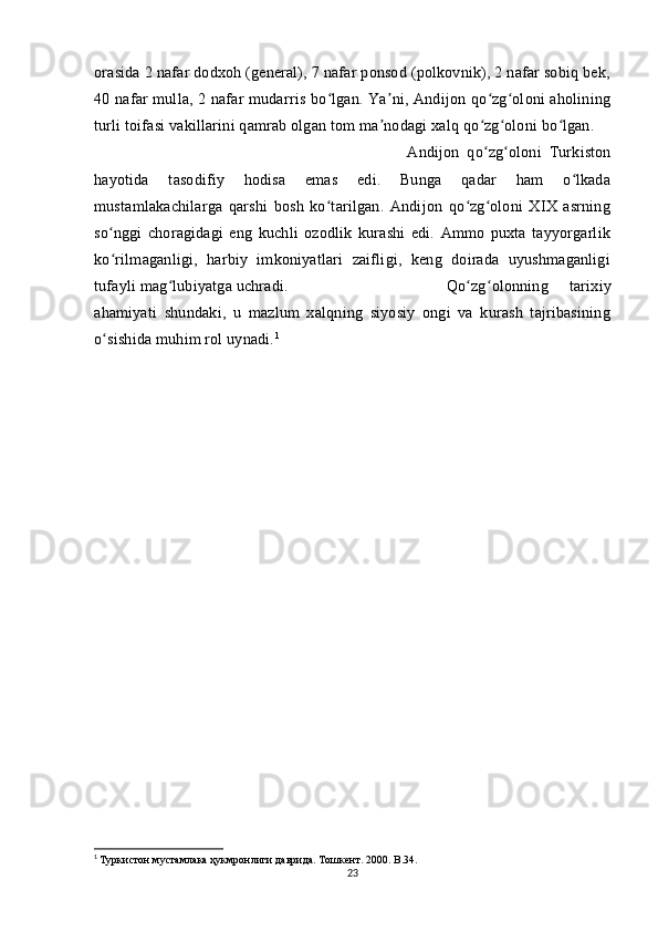 orasida 2 nafar dodxoh (general), 7 nafar ponsod (polkovnik), 2 nafar sobiq bek,
40 nafar mulla, 2 nafar mudarris bo lgan. Ya ni, Andijon qo zg oloni aholiningʻ ʼ ʻ ʻ
turli toifasi vakillarini qamrab olgan tom ma nodagi xalq qo zg oloni bo lgan. 	
ʼ ʻ ʻ ʻ
Andijon   qo zg oloni   Turkiston	
ʻ ʻ
hayotida   tasodifiy   hodisa   emas   edi.   Bunga   qadar   ham   o lkada	
ʻ
mustamlakachilarga   qarshi   bosh   ko tarilgan.   Andijon   qo zg oloni   XIX   asrning	
ʻ ʻ ʻ
so nggi   choragidagi   eng   kuchli   ozodlik   kurashi   edi.   Ammo   puxta   tayyorgarlik	
ʻ
ko rilmaganligi,   harbiy   imkoniyatlari   zaifligi,   keng   doirada   uyushmaganligi
ʻ
tufayli mag lubiyatga uchradi. 	
ʻ Qo zg olonning   tarixiy	ʻ ʻ
ahamiyati   shundaki,   u   mazlum   xalqning   siyosiy   ongi   va   kurash   tajribasining
o sishida muhim rol uynadi.	
ʻ 1
 
1
  Туркистон мустамлака ҳукмронлиги даврида. Тошкент. 2000.  B .34.
23 