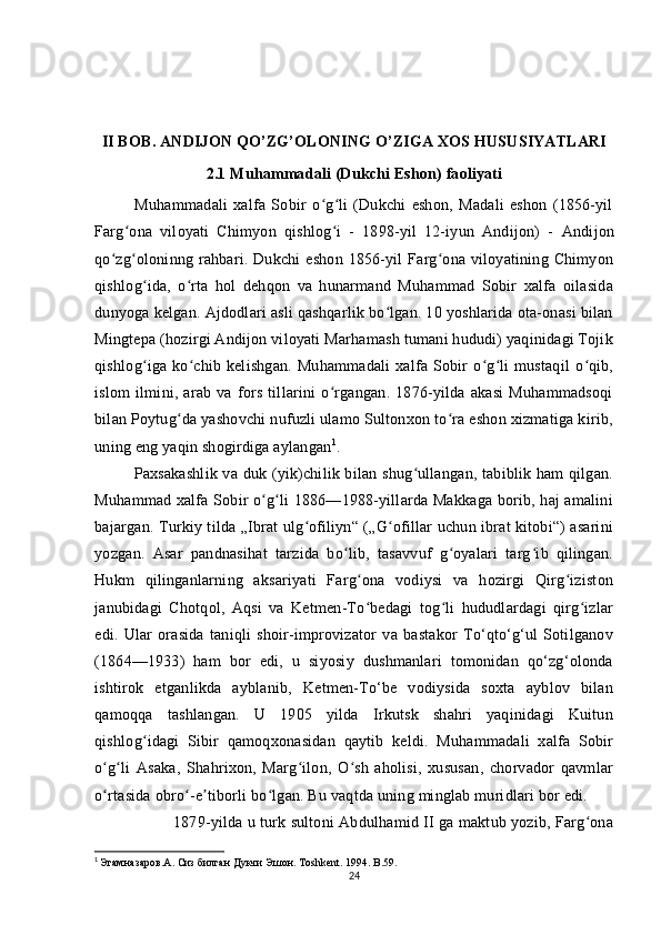 II BOB. ANDIJON QO’ZG’OLONING O’ZIGA XOS HUSUSIYATLARI
2.1 Muhammadali (Dukchi Eshon) faoliyati
              Muhammadali   xalfa   Sobir   o g li   (Dukchi   eshon,   Madali   eshon   (1856-yilʻ ʻ
Farg ona   viloyati   Chimyon   qishlog i   -   1898-yil   12-iyun   Andijon)   -	
ʻ ʻ   Andijon
qo zg oloninng rahbari. Dukchi  eshon  1856-yil  Farg ona  viloyatining Chimyon	
ʻ ʻ ʻ
qishlog ida,   o rta   hol   dehqon   va   hunarmand   Muhammad   Sobir   xalfa   oilasida	
ʻ ʻ
dunyoga kelgan. Ajdodlari asli qashqarlik bo lgan. 10 yoshlarida ota-onasi bilan	
ʻ
Mingtepa (hozirgi Andijon viloyati Marhamash tumani hududi) yaqinidagi Tojik
qishlog iga  ko chib  kelishgan.   Muhammadali   xalfa   Sobir   o g li   mustaqil   o qib,	
ʻ ʻ ʻ ʻ ʻ
islom   ilmini,   arab   va   fors   tillarini   o rgangan.   1876-yilda   akasi   Muhammadsoqi	
ʻ
bilan Poytug da yashovchi nufuzli ulamo Sultonxon to ra eshon xizmatiga kirib,	
ʻ ʻ
uning eng yaqin shogirdiga aylangan 1
. 
Paxsakashlik va duk (yik)chilik bilan shug ullangan, tabiblik ham  qilgan.	
ʻ
Muhammad xalfa Sobir o g li 1886—1988-yillarda Makkaga borib, haj amalini	
ʻ ʻ
bajargan. Turkiy tilda „Ibrat ulg ofiliyn“ („G ofillar uchun ibrat kitobi“) asarini	
ʻ ʻ
yozgan.   Asar   pandnasihat   tarzida   bo lib,   tasavvuf   g oyalari   targ ib   qilingan.	
ʻ ʻ ʻ
Hukm   qilinganlarning   aksariyati   Farg ona   vodiysi   va   hozirgi   Qirg iziston	
ʻ ʻ
janubidagi   Chotqol,   Aqsi   va   Ketmen-To bedagi   tog li   hududlardagi   qirg izlar
ʻ ʻ ʻ
edi.   Ular   orasida   taniqli   shoir-improvizator   va   bastakor   To‘qto‘g‘ul   Sotilganov
(1864—1933)   ham   bor   edi,   u   siyosiy   dushmanlari   tomonidan   qo‘zg‘olonda
ishtirok   etganlikda   ayblanib,   Ketmen-To‘be   vodiysida   soxta   ayblov   bilan
qamoqqa   tashlangan.   U   1905   yilda   Irkutsk   shahri   yaqinidagi   Kuitun
qishlog idagi   Sibir   qamoqxonasidan   qaytib   keldi.   Muhammadali   xalfa   Sobir	
ʻ
o g li   Asaka,   Shahrixon,   Marg ilon,   O sh   aholisi,   xususan,   chorvador   qavmlar	
ʻ ʻ ʻ ʻ
o rtasida obro -e tiborli bo lgan. Bu vaqtda uning minglab muridlari bor edi. 
ʻ ʻ ʼ ʻ
1879-yilda u turk sultoni Abdulhamid II ga maktub yozib, Farg ona	
ʻ
1
  Эгамназаров. A . Сиз билган Дукчи Эшон. Т oshkent . 1994.  B .59.
24 