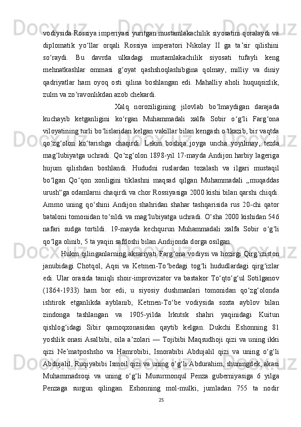 vodiysida Rossiya imperiyasi yuritgan mustamlakachilik siyosatini qoralaydi va
diplomatik   yo llar   orqali   Rossiya   imperatori   Nikolay   II   ga   ta sir   qilishiniʻ ʼ
so raydi.   Bu   davrda   ulkadagi   mustamlakachilik   siyosati   tufayli   keng	
ʻ
mehnatkashlar   ommasi   g oyat   qashshoqlashibgina   qolmay,   milliy   va   diniy	
ʻ
qadriyatlar   ham   oyoq   osti   qilina   boshlangan   edi.   Mahalliy   aholi   huquqsizlik,
zulm va zo ravonlikdan azob chekardi. 	
ʻ
Xalq   noroziligining   jilovlab   bo lmaydigan   darajada	
ʻ
kuchayib   ketganligini   ko rgan   Muhammadali   xalfa   Sobir   o g li   Farg ona	
ʻ ʻ ʻ ʻ
viloyatining turli bo lislaridan kelgan vakillar bilan kengash o tkazib, bir vaqtda	
ʻ ʻ
qo zg olon   ko tarishga   chaqirdi.   Lekin   boshqa   joyga   uncha   yoyilmay,   tezda	
ʻ ʻ ʻ
mag lubiyatga  uchradi. Qo zg olon 1898-yil  17-mayda Andijon  harbiy lageriga	
ʻ ʻ ʻ
hujum   qilishdan   boshlandi.   Hududni   ruslardan   tozalash   va   ilgari   mustaqil
bo lgan   Qo qon   xonligini   tiklashni   maqsad   qilgan   Muhammadali   „muqaddas	
ʻ ʻ
urush“ga odamlarni chaqirdi va chor Rossiyasiga 2000 kishi bilan qarshi chiqdi.
Ammo   uning   qo shini   Andijon   shahridan   shahar   tashqarisida   rus   20-chi   qator	
ʻ
bataloni tomonidan to sildi va mag lubiyatga uchradi. O‘sha 2000 kishidan 546	
ʻ ʻ
nafari   sudga   tortildi.   19-mayda   kechqurun   Muhammadali   xalfa   Sobir   o g li	
ʻ ʻ
qo lga olinib, 5 ta yaqin safdoshi bilan Andijonda dorga osilgan. 	
ʻ
Hukm qilinganlarning aksariyati  Farg ona vodiysi  va hozirgi  Qirg iziston	
ʻ ʻ
janubidagi   Chotqol,   Aqsi   va   Ketmen-To bedagi   tog li   hududlardagi   qirg izlar	
ʻ ʻ ʻ
edi.   Ular   orasida   taniqli   shoir-improvizator   va   bastakor   To‘qto‘g‘ul   Sotilganov
(1864-1933)   ham   bor   edi,   u   siyosiy   dushmanlari   tomonidan   qo‘zg‘olonda
ishtirok   etganlikda   ayblanib,   Ketmen-To‘be   vodiysida   soxta   ayblov   bilan
zindonga   tashlangan   va   1905-yilda   Irkutsk   shahri   yaqinidagi   Kuitun
qishlog idagi   Sibir   qamoqxonasidan   qaytib   kelgan.   Dukchi   Eshonning   81	
ʻ
yoshlik   onasi   Asalbibi,   oila   a zolari   —   Tojibibi   Maqsudhoji   qizi   va   uning   ikki	
ʼ
qizi   Ne matposhsho   va   Hamrobibi,   Isnorabibi   Abdujalil   qizi   va   uning   o‘g‘li	
ʼ
Abdujalil, Ruqiyabibi Ismoil qizi va uning o‘g‘li Abdurahim, shuningdek, akasi
Muhammadsoqi   va   uning   o‘g‘li   Musurmonqul   Penza   guberniyasiga   6   yilga
Penzaga   surgun   qilingan.   Eshonning   mol-mulki,   jumladan   755   ta   nodir
25 