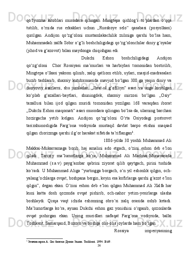 qo lyozma   kitoblari   musodara   qilingan.   Mingtepa   qishlog i   to plardan   o qqaʻ ʻ ʻ ʻ
tutilib,   o rnida   rus   erkaklari   uchun   „Russkoye   selo“   qasabasi   (posyolkasi)	
ʻ
qurilgan.   Andijon   qo zg oloni   mustamlakachilik   zulmiga   qarshi   bo lsa   ham,	
ʻ ʻ ʻ
Muhammadali xalfa Sobir o g li boshchiligidagi qo zg olonchilar diniy g oyalar	
ʻ ʻ ʻ ʻ ʻ
(jihod va g azovot) bilan maydonga chiqishgan edi. 	
ʻ
Dukchi   Eshon   boshchiligidagi   Andijon
qo‘zg‘oloni     Chor   Rossiyasi   ma murlari   va   harbiylari   tomonidan   bostirilib,	
ʼ
Mingtepa o‘lkasi yakson qilinib, xalqi qatliom etilib, uylari, masjid-madrasalari
buzib   tashlanib,   shaxsiy   kutubxonasida   mavjud   bo‘lgan   300   ga   yaqin   diniy   va
dunyoviy   asarlarni,   shu   jumladan,   „Ibrat-ul   g‘ofiliyn“   asari   va   unga   kiritilgan
ko‘plab   g‘azallari-baytlari,   shuningdek,   shaxsiy   mirzosi   bo‘lgan   „Osiy“
taxallusi   bilan   ijod   qilgan   muridi   tomonidan   yozilgan   168   varaqdan   iborat
„Dukchi Eshon maqomati“ asari musodara qilingan bo‘lsa-da, ularning barchasi
hozirgacha   yetib   kelgan.   Andijon   qo zg oloni   O rta   Osiyodagi   postsovet	
ʻ ʻ ʻ
tarixshunosligida   Farg ona   vodiysida   mustaqil   davlat   barpo   etishni   maqsad	
ʻ
qilgan chorizmga qarshi ilg or harakat sifatida ta riflangan	
ʻ ʼ 1
.
1886-yilda   30   yoshli   Muhammad   Ali
Makkai-Mukarramaga   borib,   haj   amalini   ado   etgach,   o zini   eshon   deb   e lon	
ʻ ʼ
qiladi.   Tarixiy   ma lumotlarga   ko ra,   Muhammad   Ali   Madinai-Munavarada	
ʼ ʻ
Muhammad   (s.a.v)   payg ambar   qabrini   ziyorat   qilib   qaytgach,   pirini   tushida	
ʻ
ko radi.   U   Muhammad   Aliga   “yurtingga   borgach,   o n   yil   eshonlik   qilgin,   och-	
ʻ ʻ
yalang ochlarga ovqat, boshpana bergin, keyin esa kofirlarga qarshi g azot e lon	
ʻ ʻ ʼ
qilgin”,   degan   ekan.   O zini   eshon   deb   e lon   qilgan   Muhammad   Ali   Xalfa   har	
ʻ ʼ
kuni   katta   dosh   qozonda   ovqat   pishirib,   och-nahor   yetim-yesirlarga   ulasha
boshlaydi.   Qisqa   vaqt   ichida   eshonning   obro si   xalq   orasida   oshib   ketadi.	
ʻ
Ma lumotlarga   ko ra,   aynan   Dukchi   eshon   gaz   yonishini   o rganib,   qozonlarda	
ʼ ʻ ʻ
ovqat   pishirgan   ekan.   Uning   muridlari   nafaqat   Farg ona   vodiysida,   balki	
ʻ
Toshkent, Samarqand, Buxoro va boshqa olis-olis joylarda ham bo lgan. 	
ʻ
Rossiya   imperiyasining
1
  Эгамназаров. A . Сиз билган Дукчи Эшон. Т oshkent . 1994.  B .69.
26 