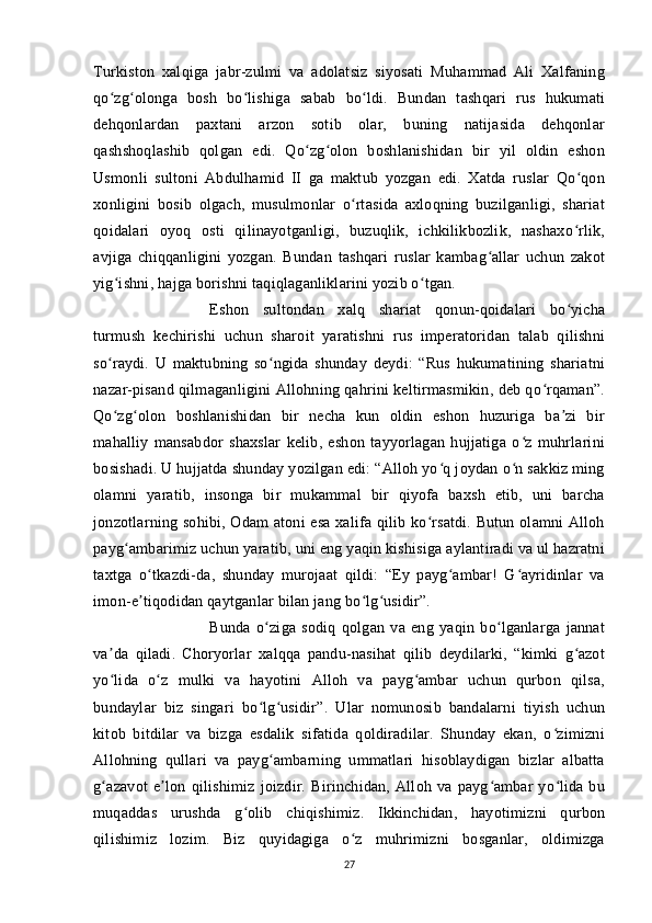 Turkiston   xalqiga   jabr-zulmi   va   adolatsiz   siyosati   Muhammad   Ali   Xalfaning
qo zg olonga   bosh   bo lishiga   sabab   bo ldi.   Bundan   tashqari   rus   hukumatiʻ ʻ ʻ ʻ
dehqonlardan   paxtani   arzon   sotib   olar,   buning   natijasida   dehqonlar
qashshoqlashib   qolgan   edi.   Qo zg olon   boshlanishidan   bir   yil   oldin   eshon	
ʻ ʻ
Usmonli   sultoni   Abdulhamid   II   ga   maktub   yozgan   edi.   Xatda   ruslar   Qo qon	
ʻ
xonligini   bosib   olgach,   musulmonlar   o rtasida   axloqning   buzilganligi,   shariat	
ʻ
qoidalari   oyoq   osti   qilinayotganligi,   buzuqlik,   ichkilikbozlik,   nashaxo rlik,	
ʻ
avjiga   chiqqanligini   yozgan.   Bundan   tashqari   ruslar   kambag allar   uchun   zakot	
ʻ
yig ishni, hajga borishni taqiqlaganliklarini yozib o tgan. 	
ʻ ʻ
Eshon   sultondan   xalq   shariat   qonun-qoidalari   bo yicha	
ʻ
turmush   kechirishi   uchun   sharoit   yaratishni   rus   imperatoridan   talab   qilishni
so raydi.   U   maktubning   so ngida   shunday   deydi:   “Rus   hukumatining   shariatni	
ʻ ʻ
nazar-pisand qilmaganligini Allohning qahrini keltirmasmikin, deb qo rqaman”.	
ʻ
Qo zg olon   boshlanishidan   bir   necha   kun   oldin   eshon   huzuriga   ba zi   bir	
ʻ ʻ ʼ
mahalliy   mansabdor   shaxslar   kelib,   eshon   tayyorlagan   hujjatiga   o z   muhrlarini	
ʻ
bosishadi. U hujjatda shunday yozilgan edi: “Alloh yo q joydan o n sakkiz ming	
ʻ ʻ
olamni   yaratib,   insonga   bir   mukammal   bir   qiyofa   baxsh   etib,   uni   barcha
jonzotlarning sohibi, Odam atoni esa xalifa qilib ko rsatdi. Butun olamni Alloh	
ʻ
payg ambarimiz uchun yaratib, uni eng yaqin kishisiga aylantiradi va ul hazratni	
ʻ
taxtga   o tkazdi-da,   shunday   murojaat   qildi:   “Ey   payg ambar!   G ayridinlar   va	
ʻ ʻ ʻ
imon-e tiqodidan qaytganlar bilan jang bo lg usidir”. 
ʼ ʻ ʻ
Bunda   o ziga   sodiq   qolgan   va   eng   yaqin   bo lganlarga   jannat	
ʻ ʻ
va da   qiladi.   Choryorlar   xalqqa   pandu-nasihat   qilib   deydilarki,   “kimki   g azot	
ʼ ʻ
yo lida   o z   mulki   va   hayotini   Alloh   va   payg ambar   uchun   qurbon   qilsa,
ʻ ʻ ʻ
bundaylar   biz   singari   bo lg usidir”.   Ular   nomunosib   bandalarni   tiyish   uchun	
ʻ ʻ
kitob   bitdilar   va   bizga   esdalik   sifatida   qoldiradilar.   Shunday   ekan,   o zimizni	
ʻ
Allohning   qullari   va   payg ambarning   ummatlari   hisoblaydigan   bizlar   albatta	
ʻ
g azavot   e lon   qilishimiz   joizdir.   Birinchidan,   Alloh   va   payg ambar   yo lida   bu	
ʻ ʼ ʻ ʻ
muqaddas   urushda   g olib   chiqishimiz.   Ikkinchidan,   hayotimizni   qurbon	
ʻ
qilishimiz   lozim.   Biz   quyidagiga   o z   muhrimizni   bosganlar,   oldimizga	
ʻ
27 